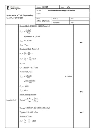 Department of Civil Engineering 
CALCULATION SHEET 
Shear of Bolt EN1993-1-8:2005 Table 3.4 
= (0.6x800x14.2)/1.25 
= 5.453kN 
> Fbolt 
Bearing of Bolt Table 3.4 
= 
= 1 
= 2.38 
= 1.0 
k1 = 2.8(50/7) – 1.7 = 18.3 
Therefore k1 = 2.5 
tp = 5mm 
= 
= 40kN 
> Fbolt 
Block Tearing of Plate 
= (800x0)/1.25 + (800x2x50x5)/ 
= 230.94kN > Fbolt 
Bearing of Plate 
= 
= 1.569 
OK 
OK 
OK 
Equation 3.9 
Module: H23S07 Sheet of x 
Job Title Steel Warehouse Design Calculation 
Subject 
Made By: Date 
Checked by: Date 
Client: 
Atkins & Partners 
 