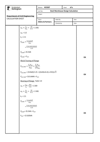 = 2.381 
= 1.0 
k1 = 2.5 
= 
= 25.5kN 
> Fbolt 
Block Tearing of Flange 
= (510x0)/1.25 + ((2x50x16.4) x 355)/ 
= 315.64kN > Fbolt 
Bearing of Flange Table 3.4 
= 
= 1.569 
= 2.381 
k1 = 2.5 
= 
= 25.5kN > Fbolt 
Fbolt = 0.3105kN 
OK 
OK 
OK 
Department of Civil Engineering 
CALCULATION SHEET 
Module: H23S07 Sheet of x 
Job Title Steel Warehouse Design Calculation 
Subject 
Made By: Date 
Checked by: Date 
Client: 
Atkins & Partners 
 