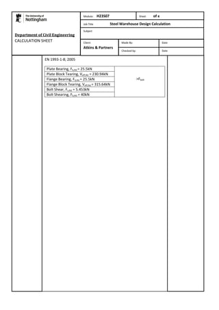 Department of Civil Engineering 
CALCULATION SHEET 
EN 1993-1-8; 2005 
Module: H23S07 Sheet of x 
Job Title Steel Warehouse Design Calculation 
Subject 
Plate Bearing, Fb,Rd = 25.5kN 
>Fbolt 
Plate Block Tearing, Veff,Rd = 230.94kN 
Flange Bearing, Fb,Rd = 25.5kN 
Flange Block Tearing, Veff,Rd = 315.64kN 
Bolt Shear, Fv,Rd = 5.453kN 
Bolt Shearing, Fb,Rd = 40kN 
Made By: Date 
Checked by: Date 
Client: 
Atkins & Partners 
