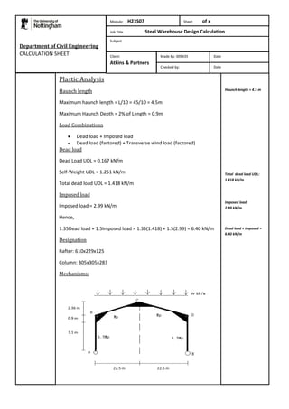 Plastic Analysis 
Haunch length 
Maximum haunch length = L/10 = 45/10 = 4.5m 
Maximum Haunch Depth = 2% of Length = 0.9m 
Load Combinations 
 Dead load + Imposed load 
 Dead load (factored) + Transverse wind load (factored) 
Dead load 
Dead Load UDL = 0.167 kN/m 
Self-Weight UDL = 1.251 kN/m 
Total dead load UDL = 1.418 kN/m 
Imposed load 
Imposed load = 2.99 kN/m 
Hence, 
1.35Dead load + 1.5Imposed load = 1.35(1.418) + 1.5(2.99) = 6.40 kN/m 
Designation 
Rafter: 610x229x125 
Column: 305x305x283 
Mechanisms: 
Haunch length = 4.5 m 
Total dead load UDL: 
1.418 kN/m 
Imposed load: 
2.99 kN/m 
Dead load + Imposed = 
6.40 kN/m 
Department of Civil Engineering 
CALCULATION SHEET 
Module: H23S07 Sheet of x 
Job Title Steel Warehouse Design Calculation 
Subject 
Made By: 009435 Date 
Checked by: Date 
Client: 
Atkins & Partners 
 