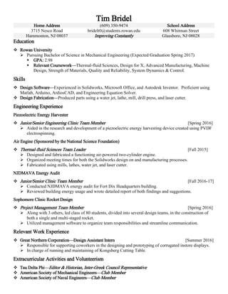 Tim Bridel
Home Address (609) 350-9474 School Address
3715 Nesco Road bridelt0@students.rowan.edu 608 Whitman Street
Hammonton, NJ 08037 Improving Constantly Glassboro, NJ 08028
Education
 Rowan University
 Pursuing Bachelor of Science in Mechanical Engineering (Expected Graduation Spring 2017)
 GPA: 2.98
 Relevant Coursework—Thermal-fluid Sciences, Design for X, Advanced Manufacturing, Machine
Design, Strength of Materials, Quality and Reliability, System Dynamics & Control.
Skills
 Design Software—Experienced in Solidworks, Microsoft Office, and Autodesk Inventor. Proficient using
Matlab, Arduino, ArdiosCAD, and Engineering Equation Solver.
 Design Fabrication—Produced parts using a water jet, lathe, mill, drill press, and laser cutter.
Engineering Experience
Piezoelectric Energy Harvester
 Junior/Senior Engineering Clinic Team Member [Spring 2016]
 Aided in the research and development of a piezoelectric energy harvesting device created using PVDF
electrospinning.
Air Engine (Sponsored by the National Science Foundation)
 Thermal-fluid Sciences Team Leader [Fall 2015]
 Designed and fabricated a functioning air-powered two-cylinder engine.
 Organized meeting times for both the Solidworks design on and manufacturing processes.
 Fabricated using mills, lathes, water jet, and laser cutter.
NJDMAVA Energy Audit
 Junior/Senior Clinic Team Member [Fall 2016-17]
 Conducted NJDMAVA energy audit for Fort Dix Headquarters building.
 Reviewed building energy usage and wrote detailed report of both findings and suggestions.
Sophomore Clinic Rocket Design
 Project Management Team Member [Spring 2016]
 Along with 3 others, led class of 80 students, divided into several design teams, in the construction of
both a single and multi-staged rocket.
 Utilized management software to organize team responsibilities and streamline communication.
Relevant Work Experience
 Great Northern Corporation—Design Assistant Intern [Summer 2016]
 Responsible for supporting coworkers in the designing and prototyping of corrugated instore displays.
 In charge of running and maintaining of Kongsberg Cutting Table.
Extracurricular Activities and Volunteerism
 Tau Delta Phi—Editor & Historian, Inter-Greek Council Representative
 American Society of Mechanical Engineers—Club Member
 American Society of Naval Engineers—Club Member
 