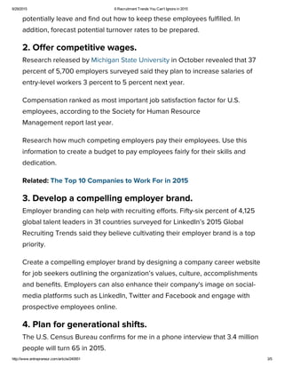 6/29/2015 6 Recruitment Trends You Can't Ignore in 2015
http://www.entrepreneur.com/article/240951 3/5
potentially leave and find out how to keep these employees fulfilled. In
addition, forecast potential turnover rates to be prepared.
2. Offer competitive wages.
Research released by Michigan State University in October revealed that 37
percent of 5,700 employers surveyed said they plan to increase salaries of
entry-level workers 3 percent to 5 percent next year.
Compensation ranked as most important job satisfaction factor for U.S.
employees, according to the Society for Human Resource
Management report last year.
Research how much competing employers pay their employees. Use this
information to create a budget to pay employees fairly for their skills and
dedication.
Related: The Top 10 Companies to Work For in 2015
3. Develop a compelling employer brand.
Employer branding can help with recruiting efforts. Fifty-six percent of 4,125
global talent leaders in 31 countries surveyed for LinkedIn’s 2015 Global
Recruiting Trends said they believe cultivating their employer brand is a top
priority.
Create a compelling employer brand by designing a company career website
for job seekers outlining the organization’s values, culture, accomplishments
and benefits. Employers can also enhance their company's image on social-
media platforms such as LinkedIn, Twitter and Facebook and engage with
prospective employees online.
4. Plan for generational shifts.
The U.S. Census Bureau confirms for me in a phone interview that 3.4 million
people will turn 65 in 2015.
 