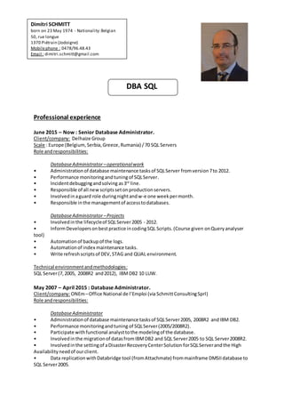 DBA SQL
Professional experience
June 2015 – Now : Senior Database Administrator.
Client/company: Delhaize Group
Scale : Europe (Belgium,Serbia,Greece,Rumania) /70 SQL Servers
Role andresponsibilities:
DatabaseAdministrator –operationalwork
• Administrationof database maintenance tasksof SQLServer fromversion7to 2012.
• Performance monitoringandtuningof SQLServer.
• Incidentdebuggingandsolving as3rd
line.
• Responsible of all new scriptssetonproductionservers.
• Involvedinaguard role duringnightandw-e one weekpermonth.
• Responsible inthe managementof accesstodatabases.
DatabaseAdministrator –Projects
• Involvedinthe lifecycleof SQLServer2005 - 2012.
• InformDevelopersonbestpractice incodingSQL Scripts.(Course given onQueryanalyser
tool)
• Automationof backupof the logs.
• Automationof index maintenance tasks.
• Write refreshscriptsof DEV,STAG and QUAL environment.
Technical environmentandmethodologies:
SQL Server(7, 2005, 2008R2 and2012), IBMDB2 10 LUW.
May 2007 – April 2015 : Database Administrator.
Client/company:ONEm–Office National de l’Emploi (via SchmittConsultingSprl)
Role andresponsibilities:
DatabaseAdministrator
• Administrationof database maintenance tasksof SQLServer2005, 2008R2 andIBM DB2.
• Performance monitoringandtuning of SQLServer(2005/2008R2).
• Participate withfunctional analysttothe modelingof the database.
• Involvedinthe migrationof datasfromIBMDB2 and SQL Server2005 to SQL Server2008R2.
• Involvedinthe settingof aDisasterRecoveryCenterSolution forSQLServerandthe High
Availabilityneedof ourclient.
• Data replicationwithDatabridge tool (fromAttachmate) frommainframe DMSIIdatabase to
SQL Server2005.
Dimitri SCHMITT
born on 23 May 1974 - Nationality:Belgian
50, rue longue
1370 Piétrain (Jodoigne)
Mobilephone : 0478/96.48.43
Email : dimitri.schmitt@gmail.com
 