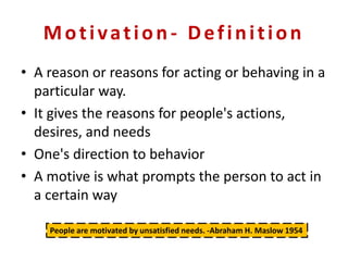 Motivation- Definition
• A reason or reasons for acting or behaving in a
particular way.
• It gives the reasons for people's actions,
desires, and needs
• One's direction to behavior
• A motive is what prompts the person to act in
a certain way
People are motivated by unsatisfied needs. -Abraham H. Maslow 1954
 