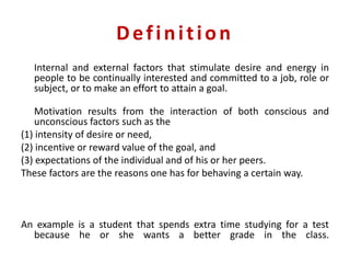 Definition
Internal and external factors that stimulate desire and energy in
people to be continually interested and committed to a job, role or
subject, or to make an effort to attain a goal.
Motivation results from the interaction of both conscious and
unconscious factors such as the
(1) intensity of desire or need,
(2) incentive or reward value of the goal, and
(3) expectations of the individual and of his or her peers.
These factors are the reasons one has for behaving a certain way.
An example is a student that spends extra time studying for a test
because he or she wants a better grade in the class.
 