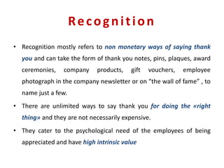 Recognition
• Recognition mostly refers to non monetary ways of saying thank
you and can take the form of thank you notes, pins, plaques, award
ceremonies, company products, gift vouchers, employee
photograph in the company newsletter or on “the wall of fame” , to
name just a few.
• There are unlimited ways to say thank you for doing the «right
thing» and they are not necessarily expensive.
• They cater to the psychological need of the employees of being
appreciated and have high intrinsic value
 
