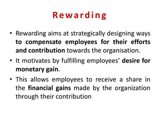 Rewarding
• Rewarding aims at strategically designing ways
to compensate employees for their efforts
and contribution towards the organisation.
• It motivates by fulfilling employees’ desire for
monetary gain.
• This allows employees to receive a share in
the financial gains made by the organization
through their contribution
 