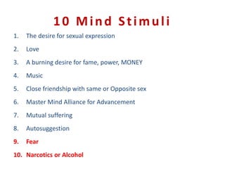 10 Mind Stimuli
1. The desire for sexual expression
2. Love
3. A burning desire for fame, power, MONEY
4. Music
5. Close friendship with same or Opposite sex
6. Master Mind Alliance for Advancement
7. Mutual suffering
8. Autosuggestion
9. Fear
10. Narcotics or Alcohol
 