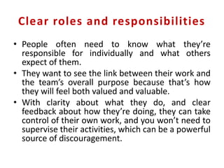 Clear roles and responsibilities
• People often need to know what they’re
responsible for individually and what others
expect of them.
• They want to see the link between their work and
the team’s overall purpose because that’s how
they will feel both valued and valuable.
• With clarity about what they do, and clear
feedback about how they’re doing, they can take
control of their own work, and you won’t need to
supervise their activities, which can be a powerful
source of discouragement.
 