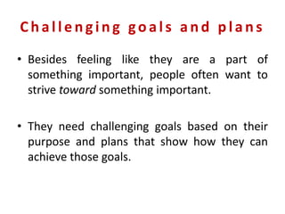 Challe nging goals and plans
• Besides feeling like they are a part of
something important, people often want to
strive toward something important.
• They need challenging goals based on their
purpose and plans that show how they can
achieve those goals.
 