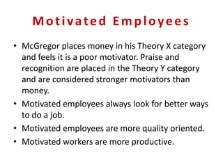 Motivated Employees
• McGregor places money in his Theory X category
and feels it is a poor motivator. Praise and
recognition are placed in the Theory Y category
and are considered stronger motivators than
money.
• Motivated employees always look for better ways
to do a job.
• Motivated employees are more quality oriented.
• Motivated workers are more productive.
 