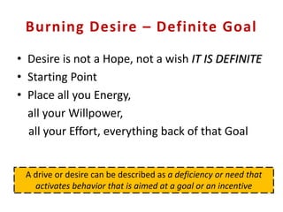 Burning Desire – Definite Goal
• Desire is not a Hope, not a wish IT IS DEFINITE
• Starting Point
• Place all you Energy,
all your Willpower,
all your Effort, everything back of that Goal
A drive or desire can be described as a deficiency or need that
activates behavior that is aimed at a goal or an incentive
 
