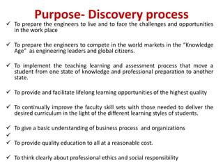 Purpose- Discovery process
 To prepare the engineers to live and to face the challenges and opportunities
in the work place
 To prepare the engineers to compete in the world markets in the “Knowledge
Age” as engineering leaders and global citizens.
 To implement the teaching learning and assessment process that move a
student from one state of knowledge and professional preparation to another
state.
 To provide and facilitate lifelong learning opportunities of the highest quality
 To continually improve the faculty skill sets with those needed to deliver the
desired curriculum in the light of the different learning styles of students.
 To give a basic understanding of business process and organizations

 To provide quality education to all at a reasonable cost.
 To think clearly about professional ethics and social responsibility
 