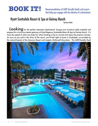 72 | Gaycation Magazine www.gaycationmagazine.com
BOOK IT! Recommendations of LGBT friendly hotels and resorts
that help you engage with the identity of a destination.
Looking for the perfect relaxation destination? Escape your humdrum daily schedule and
prepare for a luxurious desert getaway at Hyatt Regency Scottsdale Resort & Spa at Gainey Ranch. It’s
more the speed of what one looks for when booking a trip to unwind and enjoy the precious minutes.
As soon as you pull in the drive of the resort, you’ll feel right at home in Scottsdale, surrounded by
the natural beauty of the Sonoran Desert and majestic McDowell Mountains. The LGBT-friendly Hyatt
Hyatt Scottsdale Resort & Spa at Gainey Ranch
By Aaron Drake
 