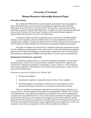 Simmons 1
University of Vermont:
Human Resources Internship Research Paper
Internship Logistics:
By working with HRS Staff our team developed a questionnaire that was designed to
gather information about current processes for performance appraisals within individual
departments at the University of Vermont (UVM). The research I conducted as part of this
internship is intended to help the HRS department, 1) enhance the current performance appraisal
process at the University of Vermont and 2) design a web based performance appraisal
format/module that the whole University may benefit from.
In February, March and April I conducted in-person interviews with HRS identified
contacts in twelve academic and seven administrative units. (See supplemental section for
complete list) In addition, I conducted a phone interview with Kay Larson from the University of
West Florida by creating a PeopleAdmin Performance Management Module Questionnaire.
This paper will address the research I have compiled regarding the information received
from the academic and administrative units I interviewed, as well as best performance appraisal
practices from UVM’s peer institutions, human resource organizations such as the Society for
Human Resource Management (SHRM), and Segal Sibson, a human resource consultant firm.
Background on Performance Appraisals:
A performance appraisal (PA) is a “means of evaluating an employee’s current and/or
past performance relative to his or her performance standards” (Dessler 306) Appraisals are
critical when evaluating if an employee’s performance is good, or bad. It is a vital component
that critiques employees so that employers may reinforce good performance, or take corrective
actions for bad performance.
Performance appraisals typically involve: (Dessler 306)
• Setting work standards
• Assessing the employee’s actual performance relative to those standards
• Providing feedback to the employee with the aim of motivating him or her to
eliminate performance deficiencies or to continue to perform above the bar.
There are a plethora of performance appraisal formats that are being used today in our
society; however, “the best appraisal forms merge several approaches” (Dessler 320). All forms
are intended for the same purpose and employers and employees rely heavily on performance
evaluations for many different reasons. A few of those reasons are that most employers base pay
and promotions decisions on the evaluation of an employee’s performance appraisal, and the
appraisal allows the employer and employee to develop a plan for correcting any deficiencies, or
to reinforce good behavior/performance. Lastly, appraisals provide an opportunity to review the
employee’s career plans in conjunction with his or her strengths and weaknesses.
 