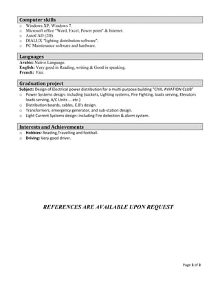 Page 3 of 3
Computer skills
o Windows XP, Windows 7.
o Microsoft office "Word, Excel, Power point" & Internet.
o AutoCAD (2D).
o DIALUX "lighting distribution software".
o PC Maintenance software and hardware.
Languages
Arabic: Native Language.
English: Very good in Reading, writing & Good in speaking.
French: Fair.
Graduation project
Subject: Design of Electrical power distribution for a multi-purpose building "CIVIL AVIATION CLUB”
o Power Systems design: including (sockets, Lighting systems, Fire Fighting, loads serving, Elevators
loads serving, A/C Units ... etc.)
o Distribution boards, cables, C.B's design.
o Transformers, emergency generator, and sub-station design.
o Light Current Systems design: including Fire detection & alarm system.
Interests and Achievements
o Hobbies: Reading,Travelling and football.
o Driving: Very good driver.
REFERENCES ARE AVAILABLE UPON REQUEST
 