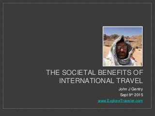 John J Gentry
Sept 9th 2015
www.ExploreTraveler.com
THE SOCIETAL BENEFITS OF
INTERNATIONAL TRAVEL
 