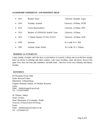 Page 4 of 5
LEADERSHIP EXPERIENCE AND POSITIONS HELD
 2015 Rotation Nurse University Hospital, Legon
 2014 Teaching Assistant University of Ghana, SCDE
 2014 Course Representative University of Ghana, SON
 2014 Member of UGHANSA football Team University of Ghana
 2014 1st Deputy Speaker of Class of 2014 University of Ghana, SON
 2008 Sacristan St. Cecilia R. C. JHS
 2005 Assistant Senior Prefect St. Cecilia R. C. Primary
HOBBIES & INTERESTS
I enjoy reading of articles and I also have a vexed interest in research. I always aim to set the facts straight
hence my interest in debating and critical analysis. I also enjoy travelling, music and sports. Soccer is the
game I love most, but I also play badminton and table tennis. I also love to run every Saturday and Sunday
morning.
REFEREES
Prof Kennedy Kwasi Addo
Senior Research Fellow
Department of Bacteriology
Noguchi Memorial Institute for Medical Research,
Legon
Email – kaddo@noguchi.ug.edu.gh
Tel. +233243334869
Dr. Patience Aniteye
Senior Lecturer,
Head, Department of Community Health
University of Ghana School Of Nursing,
Legon
Email – patienceaniteye@yahoo.co.uk
Tel. +233244681352
 