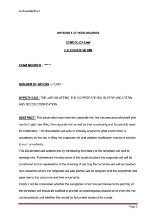Gustavo Martinez
Page 1
UNIVERSITY OF HERTFORDSHIRE
SCHOOL OF LAW
LLB DISSERTATION
EXAM NUMBER - ******
NUMBER OF WORDS – 10,425
HYPOTHESIS - THE LAW ON LIFTING THE CORPORATE VEIL IS VERY UNCERTAIN
AND NEEDS CODIFICATION
ABSTRACT- This dissertation examines the corporate veil, the circumstance which will give
rise to English law lifting the corporate veil as well as their uncertainty and its possible need
for codification. This dissertation will seek to critically analyse to what extent there is
uncertainty on the law in lifting the corporate veil and whether codification may be a solution
to such uncertainty.
This Dissertation will achieve this by introducing the history of the corporate veil and its
development. Furthermore the reluctance of the courts to pierce the corporate veil will be
considered and an explanation of the meaning of piercing the corporate veil will be provided.
Also situations where the corporate veil was pierced will be analysed and the exceptions that
gave rise to this outcomes and their uncertainty.
Finally it will be considered whether the exceptions which are permissive to the piercing of
the corporate veil should be codified to provide an unambiguous answer as to when the veil
can be pierced; and whether this would be favourable measure for courts.
 