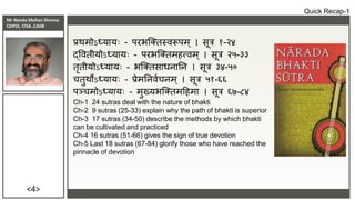 Mr Nanda Mohan Shenoy
CDPSE, CISA ,CAIIB
<4>
प्रर्मोऽध्यायः - परभक्तिस्िरूपम ् । सूत्र १-२४
द्वििीयोऽध्यायः - परभक्तिमहत्त्िम ् । सूत्र २५-३३
िृिीयोऽध्यायः - भक्तिसाधनातन । सूत्र ३४-५०
चिुर्ोऽध्यायः - प्रेमतनिाचनम् । सूत्र ५१-६६
पञ्चमोऽध्यायः - मुख्यभक्तिमदहमा । सूत्र ६७-८४
Ch-1 24 sutras deal with the nature of bhakti
Ch-2 9 sutras (25-33) explain why the path of bhakti is superior
Ch-3 17 sutras (34-50) describe the methods by which bhakti
can be cultivated and practiced
Ch-4 16 sutras (51-66) gives the sign of true devotion
Ch-5 Last 18 sutras (67-84) glorify those who have reached the
pinnacle of devotion
Quick Recap-1
 