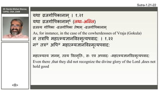 Mr Nanda Mohan Shenoy
CDPSE, CISA ,CAIIB
<8>
यर्ा व्रिगोवपकानाम ् । १.२१
यर्ा व्रिगोवपकानाम ्6 (िर्ा अक्स्ि)
व्रिस्य गोवपका –व्रिगोवपका िेषाम् -व्रिगोवपकानाम्
As, for instance, in the case of the cowherdessses of Vraja (Gokula)
न ित्रावप महात्म्यज्ञानविस्मृत्यपिाद: । १.२२
नअ ित्रअ अवपअ महात्म्यज्ञानविस्मृत्यपिाद:
महात्म्यस्य ज्ञानम्, िस्य विस्मृतिः, सः एि अपिादः -महात्म्यज्ञानविस्मृत्यपिाद:
Even there ,that they did not recognize the divine glory of the Lord ,does not
hold good
Sutra-1.21-22
 