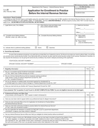 Instructions-**Read Carefully*
Complete and sign this form (type or print legibly using ink), and attach check or money order for $80, payable to the Internal Revenue Service, mail to: U.S.
Treasury/IRS Enrollment, P.O. Box 845854, Dallas, TX 75284-5854. The fee is NON-REFUNDABLE. All items require an entry. Enter “N/A” if an item does not
apply to you. AN INCOMPLETE APPLICATION WILL BE RETURNED.
1. Legal Name (Last, First, Middle) 2. Other Names Used and Dates Used 3. Telephone Numbers
(INCLUDING MAIDEN NAME)
Home (_____ ) _____________
Office (_____ ) _____________
4a. Complete Home Mailing Address 4b. Complete Business Mailing Address 5a. Date of Birth
(Number, street, city, state, zip code) (MM/DD/YY)
5b. Place of Birth
(City and State/Country)
4c. Indicate which is preferred mailing address. Home Business
6. Social Security Number . . . . . . . . . . . . . . . . . . . . . . . . . . . . . . . . . . . . . . . . . . . . . . . . . . . . . . . . . . . . . . . . . . . . . . . . . . . . . . . . . . . . . . . . . . . . . . . . . . . . . . . .
As part of the enrollment procedures, we verify that you timely filed your Federal tax returns. So that we can locate your returns without delay, we ask that
you provide us your social security number. If you filed jointly with your spouse, we also need the social security number of your spouse. Disclosure is voluntary; no
law requires this disclosure, but not giving the social security number(s) may result in delayed processing of this application.
YOUR SOCIAL SECURITY NUMBER: _______________________________________
SPOUSE’S SOCIAL SECURITY NUMBER: ___________________________________ SPOUSE’S NAME: _______________________________
7. Eligibility Information . . . . . . . . . . . . . . . . . . . . . . . . . . . . . . . . . . . . . . . . . . . . . . . . . . . . . . . . . . . . . . . . . . . . . . . . . . . . . . . . . . . . . . . . . . . YES NO
a. Are you a successful special enrollment examination candidate? . . . . . . . . . . . . . . . . . . . . . . . . . . . . . . . . . . . . . . . . . . . . . . . . . . . . . . . . . . .
(If “Yes,” attach copy of letter advising you of this.) . . . . . . . . . . . . . . . . . . . . . . . . . . . . . . . . . . . . . . . . . . . . . . . . . . . . . . . . . . . . . . . . . . . . .
b. Are you a former Internal Revenue Service employee seeking enrollment
under section 10.4(b) of Treasury Department Circular No. 230? . . . . . . . . . . . . . . . . . . . . . . . . . . . . . . . . . . . . . . . . . . . . . . . . . . . . . . . . . . .
(If “Yes,” complete Schedule A.)
c. Are you an attorney or certified public accountant applying for reinstatement as
an enrolled agent as a result of recent changes to Treasury Department Circular No. 230? . . . . . . . . . . . . . . . . . . . . . . . . . . . . . . . . . . . . . .
d. Have you read and are you familiar with Treasury Department Circular No. 230? . . . . . . . . . . . . . . . . . . . . . . . . . . . . . . . . . . . . . . . . . . . . . .
IF you answered “No” to question 7a and 7b and 7c, DO NOT COMPLETE this FORM. You are not eligible to become an enrolled agent.
8. Professional Practice and Other Data . . . . . . . . . . . . . . . . . . . . . . . . . . . . . . . . . . . . . . . . . . . . . . . . . . . . . . . . . . . . . . . . . . . . . . . . . . . . . .
(If any answer to 8a through 8f is “YES,” explain in detail in Schedule B.)
a. Have you ever been cited to appear before any professional body for alleged misconduct? . . . . . . . . . . . . . . . . . . . . . . . . . . . . . . . . . . . . . .
b. Have you ever previously filed a Form 23, Application for Enrollment to Practice Before
the Internal Revenue Service? . . . . . . . . . . . . . . . . . . . . . . . . . . . . . . . . . . . . . . . . . . . . . . . . . . . . . . . . . . . . . . . . . . . . . . . . . . . . . . . . . . . . .
c. Have you ever been previously enrolled to practice before the Internal Revenue Service? . . . . . . . . . . . . . . . . . . . . . . . . . . . . . . . . . . . . . . .
(If “Yes,” enter your enrollment number.) _____________________
d. Has any application for admission to practice you filed with a court or government department,
commission, or agency, ever been denied or rejected? . . . . . . . . . . . . . . . . . . . . . . . . . . . . . . . . . . . . . . . . . . . . . . . . . . . . . . . . . . . . . . . . . .
e. Has any Internal Revenue Service office ever held you ineligible for limited practice without enrollment? . . . . . . . . . . . . . . . . . . . . . . . . . . . .
f. In the last 10 years or since your 18th birthday if sooner, have you ever been convicted or fined for the violation of any
law, police regulation, or ordinance (excluding minor traffic violations for which a fine or forfeiture of $100 or less
was imposed)? If “Yes,” give details of each case in Schedule B, including the date and nature of the offense or violation,
the name and location of the court, any penalty imposed and/or other disposition of the matter . . . . . . . . . . . . . . . . . . . . . . . . . . . . . . . . . . .
Page 1 Form 23 (Rev. 2-98)
Form 23
(Rev. February 1998)
Department of the Treasury -- Internal Revenue Service
Application for Enrollment to Practice
Before the Internal Revenue Service
For IRS Use Only
Enrollment Number
Enrollment Date
YES NO
OMB Clearance Number 1545-0950
 