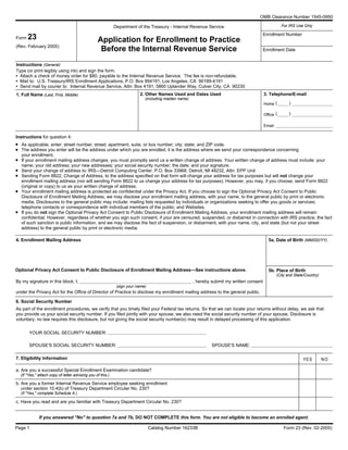 OMB Clearance Number 1545-0950
For IRS Use OnlyDepartment of the Treasury - Internal Revenue Service
Enrollment Number
Application for Enrollment to Practice
Before the Internal Revenue Service
Form 23
(Rev. February 2005)
Enrollment Date
Instructions (General)
Type (or print legibly using ink) and sign the form.
• Attach a check of money order for $80, payable to the Internal Revenue Service. The fee is non-refundable.
• Mail to: U.S. Treasury/IRS Enrollment Applications, P.O. Box 894191, Los Angeles, CA 90189-4191
• Send mail by courier to: Internal Revenue Service, Attn: Box 4191, 5860 Uplander Way, Culver City, CA 90230
1. Full Name (Last, First, Middle) 3. Telephone/E-mail2. Other Names Used and Dates Used
Home
Office
Email:
Instructions for question 4:
As applicable, enter: street number; street; apartment, suite, or box number; city; state; and ZIP code.
The address you enter will be the address under which you are enrolled; it is the address where we send your correspondence concerning
your enrollment.
If your enrollment mailing address changes, you must promptly send us a written change of address. Your written change of address must include: your
name; your old address; your new addresses; your social security number; the date; and your signature.
Send your change of address to: IRS—Detroit Computing Center, P.O. Box 33968, Detroit, MI 48232, Attn: EPP Unit
Sending Form 8822, Change of Address, to the address specified on that form will change your address for tax purposes but will not change your
enrollment mailing address (nor will sending Form 8822 to us change your address for tax purposes). However, you may, if you choose, send Form 8822
(original or copy) to us as your written change of address.
Your enrollment mailing address is protected as confidential under the Privacy Act. If you choose to sign the Optional Privacy Act Consent to Public
Disclosure of Enrollment Mailing Address, we may disclose your enrollment mailing address, with your name, to the general public by print or electronic
media. Disclosures to the general public may include: mailing lists requested by individuals or organizations seeking to offer you goods or services;
telephone contacts or correspondence with individual members of the public; and Websites.
If you do not sign the Optional Privacy Act Consent to Public Disclosure of Enrollment Mailing Address, your enrollment mailing address will remain
confidential. However, regardless of whether you sign such consent, if your are censured, suspended, or disbarred in connection with IRS practice, the fact
of such sanction is public information, and we may disclose the fact of suspension, or disbarment, with your name, city, and state (but not your street
address) to the general public by print or electronic media.
4. Enrollment Mailing Address 5a. Date of Birth (MM/DD/YY)
5b. Place of Birth
(City and State/Country)
Optional Privacy Act Consent to Public Disclosure of Enrollment Mailing Address—See instructions above.
By my signature in this block, I, , hereby submit my written consent
under the Privacy Act for the Office of Director of Practice to disclose my enrollment mailing address to the general public.
6. Social Security Number
As part of the enrollment procedures, we verify that you timely filed your Federal tax returns. So that we can locate your returns without delay, we ask that
you provide us your social security number. If you filed jointly with your spouse, we also need the social security number of your spouse. Disclosure is
voluntary; no law requires this disclosure, but not giving the social security number(s) may result in delayed processing of this application.
YOUR SOCIAL SECURITY NUMBER:
SPOUSE'S NAME:SPOUSE'S SOCIAL SECURITY NUMBER:
Form 23 (Rev. 02-2005)Catalog Number 16233BPage 1
•
•
•
•
•
•
•
(
(
)
)
(sign your name)
(including maiden name)
YES NO7. Eligibility Information
a. Are you a successful Special Enrollment Examination candidate?
b. Are you a former Internal Revenue Service employee seeking enrollment
under section 10.4(b) of Treasury Department Circular No. 230?
(If "Yes," complete Schedule A.)
c. Have you read and are you familiar with Treasury Department Circular No. 230?
If you answered ''No'' to question 7a and 7b, DO NOT COMPLETE this form. You are not eligible to become an enrolled agent.
(If "Yes,'' attach copy of letter advising you of this.)
 