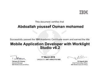 Dr Naguib Attia
Chief Technology Officer
IBM Middle East and Africa
This document certifies that
Successfully passed the IBM Academic Certificate exam and earned the title
UNIQUE ID
Takreem El-Tohamy
General Manager
IBM Middle East and Africa
Abdoallah youssef Osman mohamed
17 March 2016
Mobile Application Developer with Worklight
Studio v6.2
2467-1458-2110-1445
Digitally signed by
IBM Middle East
and Africa
University
Date: 2016.03.17
13:10:14 CET
Reason: Passed
test
Location: MEA
Portal Exams
Signat
 