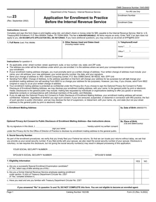 OMB Clearance Number 1545-0950
For IRS Use OnlyDepartment of the Treasury - Internal Revenue Service
Enrollment Number
Application for Enrollment to Practice
Before the Internal Revenue Service
Form 23
(Rev. September 2002)
Enrollment Date
Instructions (General)
Complete and sign this form (type or print legibly using ink), and attach check or money order for $80, payable to the Internal Revenue Service. Mail to: U.S.
Treasury/IRS Enrollment, P.O. Box 845854, Dallas, TX 75284-5854. The fee is NON-REFUNDABLE. All items require an entry. Enter "N/A" if an item does not
apply to you. AN INCOMPLETE APPLICATION WILL BE RETURNED. If you have additional questions, you may contact us via email at EPP@IRS.GOV
1. Full Name (Last, First, Middle) 3. Telephone/E-mail2. Other Names Used and Dates Used
Home
Office
Email:
Instructions for question 4:
As applicable, enter: street number; street; apartment, suite, or box number; city; state; and ZIP code.
The address you enter will be the address under which you are enrolled; it is the address where we send your correspondence concerning
your enrollment.
If your enrollment mailing address changes, you must promptly send us a written change of address. Your written change of address must include: your
name; your old address; your new addresses; your social security number; the date; and your signature.
Send your change of address to: IRS—Detroit Computing Center, P.O. Box 33968 Detroit, MI 48232, Attn: EPP Unit
Sending Form 8822, Change of Address, to the address specified on that form will change your address for tax purposes but will not change your
enrollment mailing address (nor will sending Form 8822 to us change your address for tax purposes). However, you may, if you choose, send Form 8822
(original or copy) to us as your written change of address.
Your enrollment mailing address is protected as confidential under the Privacy Act. If you choose to sign the Optional Privacy Act Consent to Public
Disclosure of Enrollment Mailing Address, we may disclose your enrollment mailing address, with your name, to the general public by print or electronic
media. Disclosures to the general public may include: mailing lists requested by individuals or organizations seeking to offer you goods or services;
telephone contacts or correspondence with individual members of the public; and Websites.
If you do not sign the Optional Privacy Act Consent to Public Disclosure of Enrollment Mailing Address, your enrollment mailing address will remain
confidential. However, regardless of whether you sign such consent, if your are censured, suspended, or disbarred in connection with IRS practice, the fact
of such sanction is public information, and we may disclose the fact of suspension, or disbarment, with your name, city, and state (but not your street
address) to the general public by print or electronic media.
4. Enrollment Mailing Address 5a. Date of Birth (MM/DD/YY)
5b. Place of Birth
(City and State/Country)
Optional Privacy Act Consent to Public Disclosure of Enrollment Mailing Address—See instructions above.
By my signature in this block, I, , hereby submit my written consent
under the Privacy Act for the Office of Director of Practice to disclose my enrollment mailing address to the general public.
6. Social Security Number
As part of the enrollment procedures, we verify that you timely filed your Federal tax returns. So that we can locate your returns without delay, we ask that
you provide us your social security number. If you filed jointly with your spouse, we also need the social security number of your spouse. Disclosure is
voluntary; no law requires this disclosure, but not giving the social security number(s) may result in delayed processing of this application.
YOUR SOCIAL SECURITY NUMBER:
SPOUSE'S NAME:SPOUSE'S SOCIAL SECURITY NUMBER:
Form 23 (Rev. 9-2002)Catalog Number 16233BPage 1
•
•
•
•
•
•
•
(
(
)
)
(sign your name)
(including maiden name)
YES NO7. Eligibility Information
a. Are you a successful Special Enrollment Examination candidate?
b. Are you a former Internal Revenue Service employee seeking enrollment
under section 10.4(b) of Treasury Department Circular No. 230?
(If "Yes," complete Schedule A.)
c. Have you read and are you familiar with Treasury Department Circular No. 230?
If you answered ''No'' to question 7a and 7b, DO NOT COMPLETE this form. You are not eligible to become an enrolled agent.
(If "Yes,'' attach copy of letter advising you of this.)
 