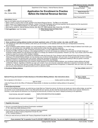 OMB Clearance Number 1545-0950
For IRS Use Only
Department of the Treasury - Internal Revenue Service Enrollment Number
Application for Enrollment to Practice
Before the Internal Revenue Service
Form 23
(Rev. October 2006) PTIN or Candidate Number
Instructions (General)
Type (or print legibly using ink) and sign the form.
• Attach a check or money order for $125, payable to the Internal Revenue Service. The Fee is non-refundable.
• Attach copies of all Passing Examination Results. Certain Former IRS Employees with technical expertise may be exempt from this requirement.
• Mail to: U.S. Treasury/IRS Enrollment, P.O. Box 894191, Los Angeles, CA 90189-4191.
• Send mail by courier to: Internal Revenue Service, Attn: Box 4191, 5860 Uplander Way, Culver City, CA 90230
1. Full Legal Name (Last, First, Middle) 3. Telephone/E-mail2. Other Names Used and Dates Used
Home
Office
Email:
Instructions for Question 4:
Enter enrollment mailing address (number and street, apartment, suite, or P.O. Box number, city, state, and ZIP code).
The address you enter will be the address under which you are enrolled; it is the address where we send your correspondence concerning
your enrollment.
If your enrollment mailing address changes, you must promptly send us a written change of address. Your written change of address must include: your
name; your old address; your new address; your social security number; the date; and your signature.
Send your change of address to: IRS—Enterprise Computing Center, P.O. Box 33968 Detroit, MI 48232, Attn: EPP Unit
Sending Form 8822, Change of Address, to the address specified on that form will change your address for tax purposes but will not change your
enrollment mailing address (nor will sending Form 8822 to us change your address for tax purposes). However, you may, if you choose, send Form 8822
(original or copy) to us as your written change of address.
Your enrollment mailing address is protected as confidential under the Privacy Act. If you choose to sign the Optional Privacy Act Consent to Public
Disclosure of Enrollment Mailing Address, we may disclose your enrollment mailing address, with your name, to the general public by print or electronic
media. Disclosures to the general public may include: mailing lists requested by individuals or organizations seeking to offer you goods or services;
telephone contacts or correspondence with individual members of the public; and Websites.
If you do not sign the Optional Privacy Act Consent to Public Disclosure of Enrollment Mailing Address, your enrollment mailing address will remain
confidential. However, regardless of whether you sign such consent, if your are censured, suspended, disbarred or enjoined in connection with IRS
practices, etc., the fact of such sanction is public information, and we may disclose the fact of suspension, or disbarment, with your name, city, and state
(but not your street address) to the general public by print or electronic media.
4. Enrollment Mailing Address 5a. Date of Birth (MM/DD/YY)
5b. Place of Birth
(City and State/Country)
Optional Privacy Act Consent to Public Disclosure of Enrollment Mailing Address—See instructions above.
By my signature in this block, I, , hereby submit my written consent
under the Privacy Act for the Office of Professional Responsibility to disclose my enrollment mailing address to the general
public.
6. Social Security Number
As part of the enrollment procedures, we verify that you timely filed your Federal tax returns. So that we can locate your returns without delay, we ask that
you provide us your social security number. If you filed jointly with your spouse, we also need the social security number of your spouse. Disclosure is
voluntary; no law requires this disclosure, but not giving the social security number(s) may result in delayed processing of this application.
YOUR SOCIAL SECURITY NUMBER:
SPOUSE'S NAME:SPOUSE'S SOCIAL SECURITY NUMBER:
Form 23 (Rev. 10-2006)Catalog Number 16233BPage 1
•
•
•
•
•
•
•
(
(
)
)
(sign your name)
(including maiden name)
YES NO7. Eligibility Information
a. Are you a successful Special Enrollment Examination candidate?
b. Are you a former Internal Revenue Service employee seeking enrollment
under section 10.4(b) of Treasury Department Circular No. 230?
(If "Yes," complete Schedule A.)
c. Have you read and are you familiar with Treasury Department Circular No. 230?
If you answered ''No'' to question 7a and 7b, DO NOT COMPLETE this form. You are not eligible to become an enrolled agent.
(If "Yes,'' attach copy of letter advising you of this.)
Date
EMPLOYER IDENTIFICATION NUMBER :
Exam Passing DATE
Please Provide Your:
 