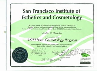 San Francisco Institute of
Esthetics and Cosmetology
Be it known that we, the Dean and Faculty of the SFIEC under the authority of the
Board of Barbering and Cosmetology (School Code: 02016) and approved by the
Bureau for Private Postsecondary Education (School Code: 3806621) have awarded this certificate to:
Ruslan P. Davydov
for the completion of the
7600 Hour Cosmetology Program
With all the rights, privileges and dignities to that program appertaining.
Given at 1067 Folsom St., San Francisco CA 94103
SAN FRANCISCO
INSTITUTE
OF
ESTHETICS AND
COSMETOLOGY
PAUL MITCHELL.
PARTNER SCHOOL PROGRAM
,
 