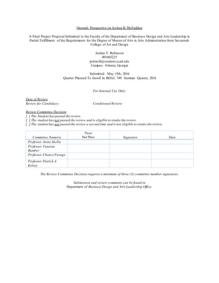 Onward: Perspective on Joshua R. McFadden
A Final Project Proposal Submitted to the Faculty of the Department of Business Design and Arts Leadership in
Partial Fulfillment of the Requirements for the Degree of Master of Arts in Arts Administration from Savannah
College of Art and Design
Jordan T. Robinson
001665225
jrobin36@student.scad.edu
Campus: Atlanta, Georgia
Submitted: May 15th, 2016
Quarter Planned To Enroll In BDAL 749: Summer Quarter, 2016
For Internal Use Only:
Date of Review
Review for Candidacy: Conditional Review:
Review Committee Decision
[ ] The Student haspassed the review.
[ ] The student has not passed the review and is eligible to retake the review.
[ ] The student has not passed the review a second time and is not eligible to retake the review.
Committee Name(s)
Pass/
Not Pass Signature Date
Professor Anita Akella
Professor Vanessa
Bamber
Professor Chance Farago
Professor Patrick A.
Kelsey
The Review Committee Decision requires a minimum of three (3) committee member signatures.
Submission and review comments can be found in
Department of Business Design and Arts Leadership Office.
 