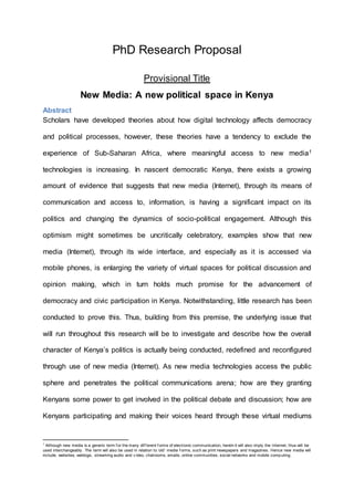 PhD Research Proposal
Provisional Title
New Media: A new political space in Kenya
Abstract
Scholars have developed theories about how digital technology affects democracy
and political processes, however, these theories have a tendency to exclude the
experience of Sub-Saharan Africa, where meaningful access to new media1
technologies is increasing. In nascent democratic Kenya, there exists a growing
amount of evidence that suggests that new media (Internet), through its means of
communication and access to, information, is having a significant impact on its
politics and changing the dynamics of socio-political engagement. Although this
optimism might sometimes be uncritically celebratory, examples show that new
media (Internet), through its wide interface, and especially as it is accessed via
mobile phones, is enlarging the variety of virtual spaces for political discussion and
opinion making, which in turn holds much promise for the advancement of
democracy and civic participation in Kenya. Notwithstanding, little research has been
conducted to prove this. Thus, building from this premise, the underlying issue that
will run throughout this research will be to investigate and describe how the overall
character of Kenya’s politics is actually being conducted, redefined and reconfigured
through use of new media (Internet). As new media technologies access the public
sphere and penetrates the political communications arena; how are they granting
Kenyans some power to get involved in the political debate and discussion; how are
Kenyans participating and making their voices heard through these virtual mediums
1
Although new media is a generic term f or the many dif f erent f orms of electronic communication, herein it will also imply the Internet, thus will be
used interchangeably . The term will also be used in relation to ‘old’ media f orms, such as print newspapers and magazines. Hence new media will
include; websites, weblogs, streaming audio and v ideo, chatrooms, emails, online communities, social networks and mobile computing.
 