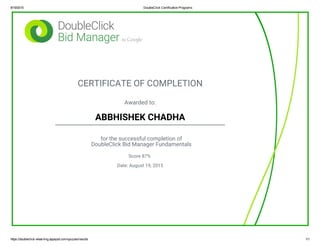 8/19/2015 DoubleClick Certification Programs
https://doubleclick­elearning.appspot.com/quizzes/results 1/1
CERTIFICATE OF COMPLETION
Awarded to:
ABBHISHEK CHADHA
for the successful completion of
DoubleClick Bid Manager Fundamentals
Score 87%
Date: August 19, 2015
 