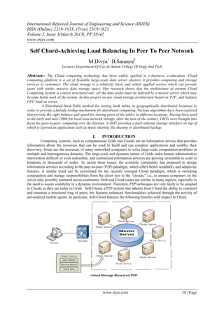 International Refereed Journal of Engineering and Science (IRJES)
ISSN (Online) 2319-183X, (Print) 2319-1821
Volume 2, Issue 3(March 2013), PP.38-42
www.irjes.com

  Self Chord-Achieving Load Balancing In Peer To Peer Network
                                         M.Divya1 B.Saranya2
                       Lecturer,Department Of Cse,As-Salam College Of Engg And Tech

Abstract:- The Cloud computing technology has been widely applied in e-business, e-education. Cloud
computing platform is a set of Scalable large-scale data server clusters, it provides computing and storage
services to customers. The cloud storage is a relatively basic and widely applied service which can provide
users with stable, massive data storage space. Our research shows that the architecture of current Cloud
Computing System is central structured one; all the data nodes must be indexed by a master server which may
become bottle neck of the system. In this project we use cloud storage architecture based on P2P, and balance
CPU load on server.
          A Distributed Hash Table method for storing hash tables in geographically distributed locations in
order to provide a failsafe lookup mechanism for distributed computing. Various algorithms have been explored
that provide the right balance and speed for storing parts of the tables in different locations. Having been used
in the early and mid-1990s for local area network storage, after the turn of the century, DHTs were brought into
focus for peer-to-peer computing over the Internet. A DHT provides a fault tolerant storage interface on top of
which is layered an application such as music sharing, file sharing or distributed backup.

                                            I.    INTRODUCTION
          Computing systems, such as computational Grids and Clouds are an information service that provides
information about the resources that can be used to build and run complex applications and enables their
discovery. Grids use the resources of many networked computers to solve large-scale computation problems in
multiple and heterogeneous domains. The large-scale and dynamic nature of Grids make human administrative
intervention difficult or even unfeasible, and centralized information services are proving unsuitable to scale to
hundreds or thousands of nodes. To tackle these issues, the scientific community has proposed to design
information services according to the peer-to-peer (P2P) paradigm, which offers better scalability and adaptivity
features. A similar trend can be envisioned for the recently emerged Cloud paradigm, which is switching
computation and storage responsibilities from the client size to the “clouds,” i.e., to unseen computers on the
server side, possibly scattered across continents. Grid and Cloud issues are similar in many aspects, especially in
the need to assure scalability in a dynamic environment. Therefore, P2P techniques are very likely to be adopted
in Clouds as they are today in Grids. Self-Chord, a P2P system that inherits from Chord the ability to construct
and maintain a structured ring of peers, but features enhanced functionalities achieved through the activity of
ant-inspired mobile agents. In particular, Self-Chord features the following benefits with respect to Chord.




                                                   www.irjes.com                                        38 | Page
 