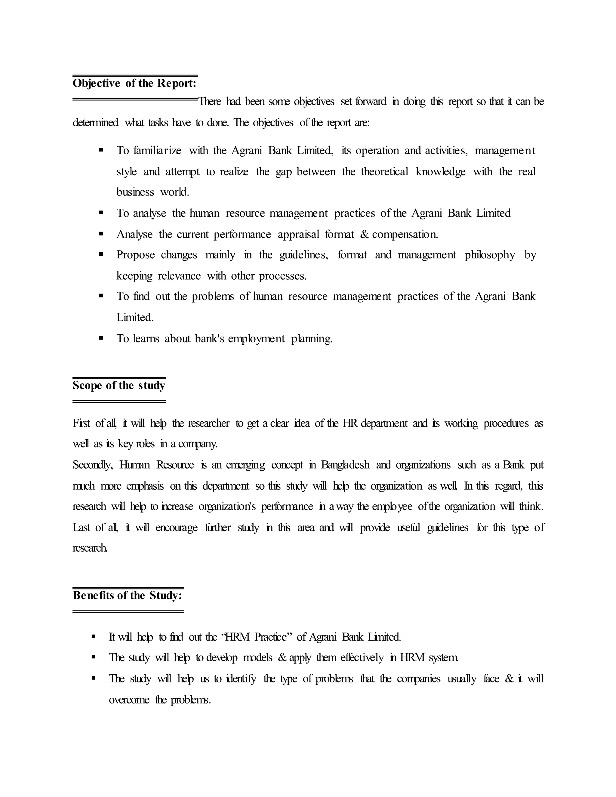 There had been some objectives set forward in doing this report so that it can be
determined what tasks have to done. The objectives of the report are:
 To familiarize with the Agrani Bank Limited, its operation and activities, management
style and attempt to realize the gap between the theoretical knowledge with the real
business world.
 To analyse the human resource management practices of the Agrani Bank Limited
 Analyse the current performance appraisal format & compensation.
 Propose changes mainly in the guidelines, format and management philosophy by
keeping relevance with other processes.
 To find out the problems of human resource management practices of the Agrani Bank
Limited.
 To learns about bank's employment planning.
First of all, it will help the researcher to get a clear idea of the HR department and its working procedures as
well as its key roles in a company.
Secondly, Human Resource is an emerging concept in Bangladesh and organizations such as a Bank put
much more emphasis on this department so this study will help the organization as well. In this regard, this
research will help to increase organization's performance in away the employee ofthe organization will think.
Last of all, it will encourage further study in this area and will provide useful guidelines for this type of
research.
 It will help to find out the “HRM Practice” of Agrani Bank Limited.
 The study will help to develop models & apply them effectively in HRM system.
 The study will help us to identify the type of problems that the companies usually face & it will
overcome the problems.
Objective of the Report:
Scope of the study
Benefits of the Study:
 