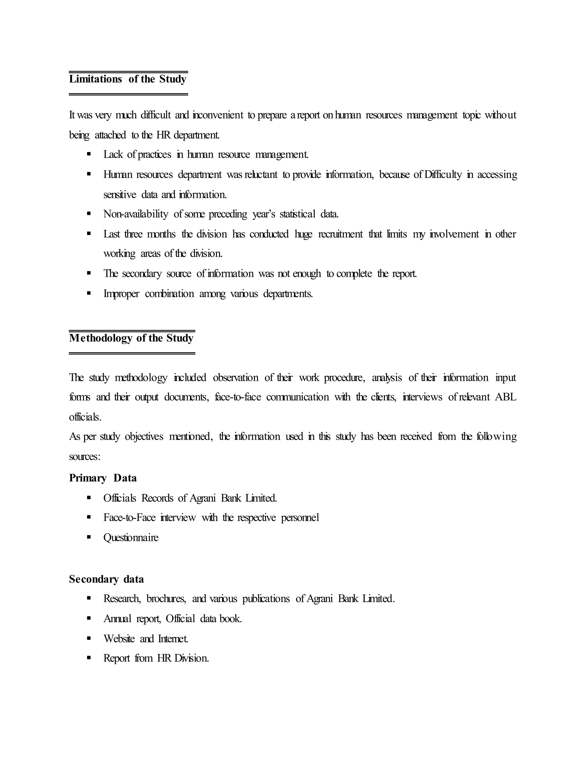 It was very much difficult and inconvenient to prepare areport onhuman resources management topic without
being attached to the HR department.
 Lack of practices in human resource management.
 Human resources department was reluctant to provide information, because of Difficulty in accessing
sensitive data and information.
 Non-availability of some preceding year’s statistical data.
 Last three months the division has conducted huge recruitment that limits my involvement in other
working areas of the division.
 The secondary source of information was not enough to complete the report.
 Improper combination among various departments.
The study methodology included observation of their work procedure, analysis of their information input
forms and their output documents, face-to-face communication with the clients, interviews of relevant ABL
officials.
As per study objectives mentioned, the information used in this study has been received from the following
sources:
Primary Data
 Officials Records of Agrani Bank Limited.
 Face-to-Face interview with the respective personnel
 Questionnaire
Secondary data
 Research, brochures, and various publications of Agrani Bank Limited.
 Annual report, Official data book.
 Website and Internet.
 Report from HR Division.
Limitations of the Study
Methodology of the Study
 