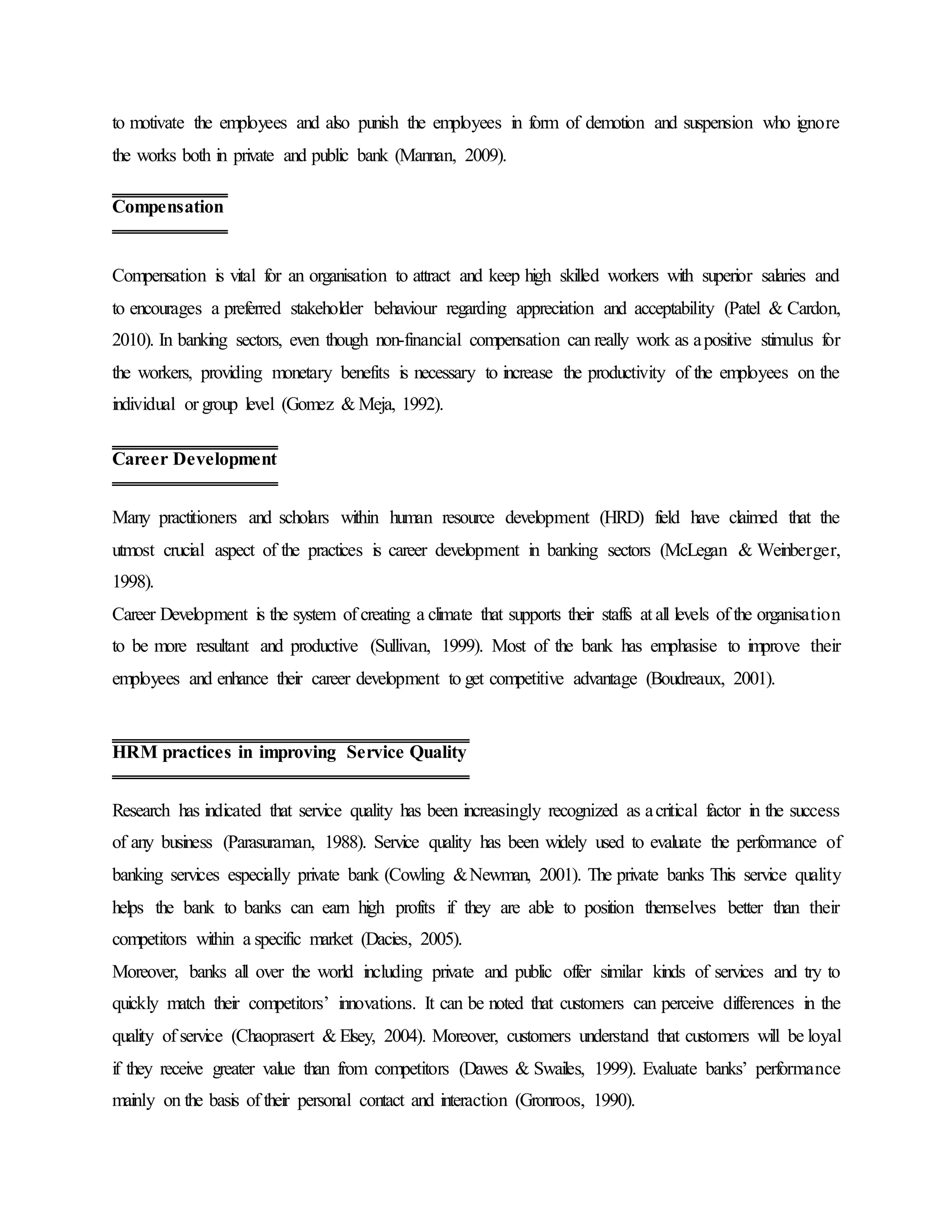 to motivate the employees and also punish the employees in form of demotion and suspension who ignore
the works both in private and public bank (Mannan, 2009).
Compensation is vital for an organisation to attract and keep high skilled workers with superior salaries and
to encourages a preferred stakeholder behaviour regarding appreciation and acceptability (Patel & Cardon,
2010). In banking sectors, even though non-financial compensation can really work as apositive stimulus for
the workers, providing monetary benefits is necessary to increase the productivity of the employees on the
individual or group level (Gomez & Meja, 1992).
Many practitioners and scholars within human resource development (HRD) field have claimed that the
utmost crucial aspect of the practices is career development in banking sectors (McLegan & Weinberger,
1998).
Career Development is the system of creating a climate that supports their staffs at all levels of the organisation
to be more resultant and productive (Sullivan, 1999). Most of the bank has emphasise to improve their
employees and enhance their career development to get competitive advantage (Boudreaux, 2001).
Research has indicated that service quality has been increasingly recognized as acritical factor in the success
of any business (Parasuraman, 1988). Service quality has been widely used to evaluate the performance of
banking services especially private bank (Cowling &Newman, 2001). The private banks This service quality
helps the bank to banks can earn high profits if they are able to position themselves better than their
competitors within a specific market (Dacies, 2005).
Moreover, banks all over the world including private and public offer similar kinds of services and try to
quickly match their competitors’ innovations. It can be noted that customers can perceive differences in the
quality of service (Chaoprasert & Elsey, 2004). Moreover, customers understand that customers will be loyal
if they receive greater value than from competitors (Dawes & Swailes, 1999). Evaluate banks’ performance
mainly on the basis of their personal contact and interaction (Gronroos, 1990).
Compensation
Career Development
HRM practices in improving Service Quality
 