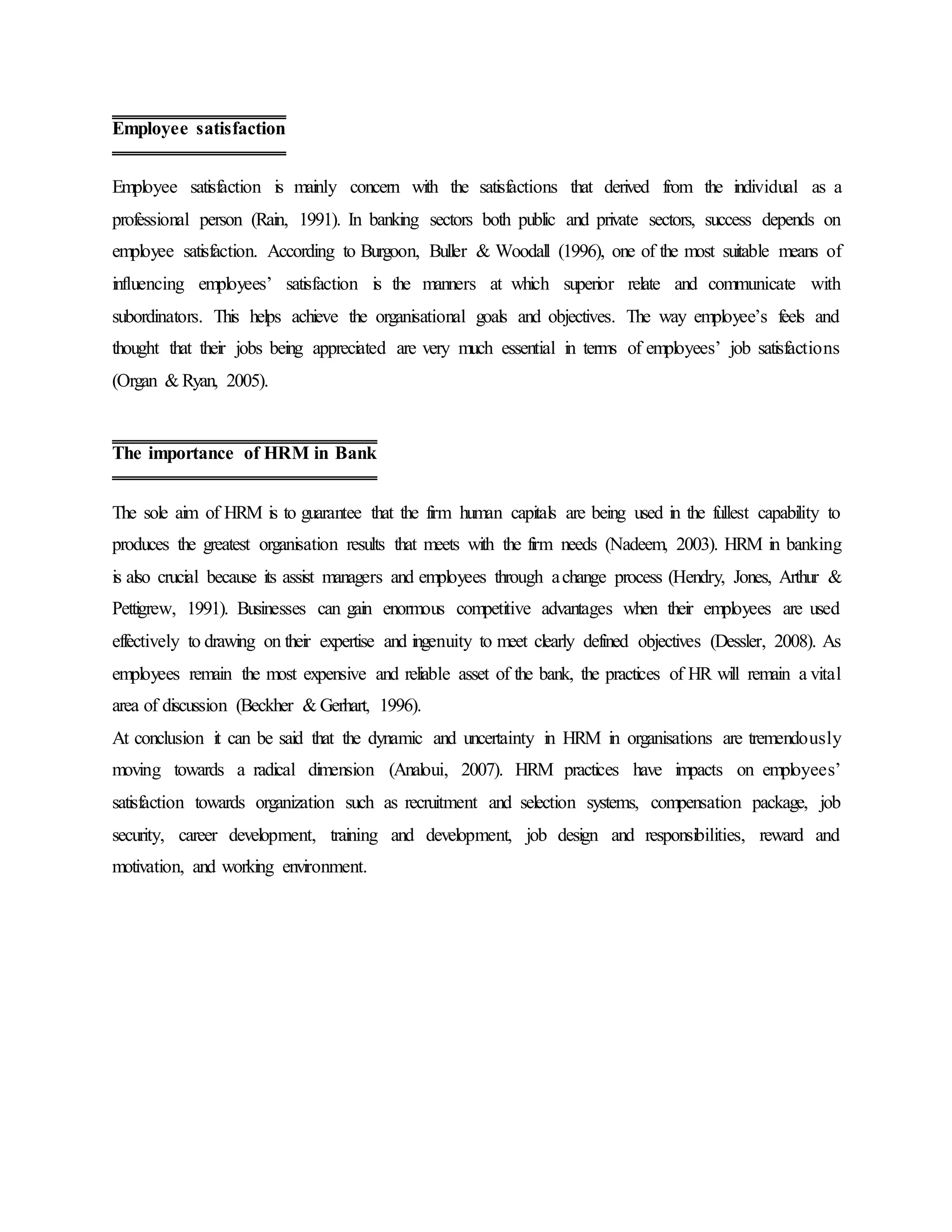Employee satisfaction is mainly concern with the satisfactions that derived from the individual as a
professional person (Rain, 1991). In banking sectors both public and private sectors, success depends on
employee satisfaction. According to Burgoon, Buller & Woodall (1996), one of the most suitable means of
influencing employees’ satisfaction is the manners at which superior relate and communicate with
subordinators. This helps achieve the organisational goals and objectives. The way employee’s feels and
thought that their jobs being appreciated are very much essential in terms of employees’ job satisfactions
(Organ & Ryan, 2005).
The sole aim of HRM is to guarantee that the firm human capitals are being used in the fullest capability to
produces the greatest organisation results that meets with the firm needs (Nadeem, 2003). HRM in banking
is also crucial because its assist managers and employees through achange process (Hendry, Jones, Arthur &
Pettigrew, 1991). Businesses can gain enormous competitive advantages when their employees are used
effectively to drawing on their expertise and ingenuity to meet clearly defined objectives (Dessler, 2008). As
employees remain the most expensive and reliable asset of the bank, the practices of HR will remain a vital
area of discussion (Beckher & Gerhart, 1996).
At conclusion it can be said that the dynamic and uncertainty in HRM in organisations are tremendously
moving towards a radical dimension (Analoui, 2007). HRM practices have impacts on employees’
satisfaction towards organization such as recruitment and selection systems, compensation package, job
security, career development, training and development, job design and responsibilities, reward and
motivation, and working environment.
Employee satisfaction
The importance of HRM in Bank
 