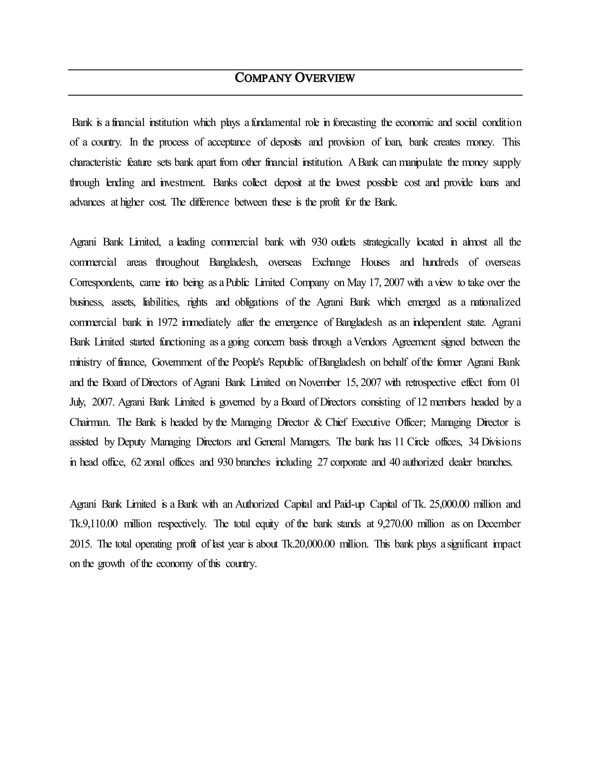 Bank is afinancial institution which plays afundamental role in forecasting the economic and social condition
of a country. In the process of acceptance of deposits and provision of loan, bank creates money. This
characteristic feature sets bank apart from other financial institution. ABank can manipulate the money supply
through lending and investment. Banks collect deposit at the lowest possible cost and provide loans and
advances at higher cost. The difference between these is the profit for the Bank.
Agrani Bank Limited, a leading commercial bank with 930 outlets strategically located in almost all the
commercial areas throughout Bangladesh, overseas Exchange Houses and hundreds of overseas
Correspondents, came into being as aPublic Limited Company on May 17, 2007 with aview to take over the
business, assets, liabilities, rights and obligations of the Agrani Bank which emerged as a nationalized
commercial bank in 1972 immediately after the emergence of Bangladesh as an independent state. Agrani
Bank Limited started functioning as a going concern basis through aVendors Agreement signed between the
ministry of finance, Government of the People's Republic ofBangladesh on behalf ofthe former Agrani Bank
and the Board of Directors of Agrani Bank Limited on November 15, 2007 with retrospective effect from 01
July, 2007. Agrani Bank Limited is governed by a Board of Directors consisting of 12 members headed by a
Chairman. The Bank is headed by the Managing Director & Chief Executive Officer; Managing Director is
assisted by Deputy Managing Directors and General Managers. The bank has 11 Circle offices, 34 Divisions
in head office, 62 zonal offices and 930 branches including 27 corporate and 40 authorized dealer branches.
Agrani Bank Limited is a Bank with an Authorized Capital and Paid-up Capital of Tk. 25,000.00 million and
Tk.9,110.00 million respectively. The total equity of the bank stands at 9,270.00 million as on December
2015. The total operating profit of last year is about Tk.20,000.00 million. This bank plays asignificant impact
on the growth of the economy of this country.
 