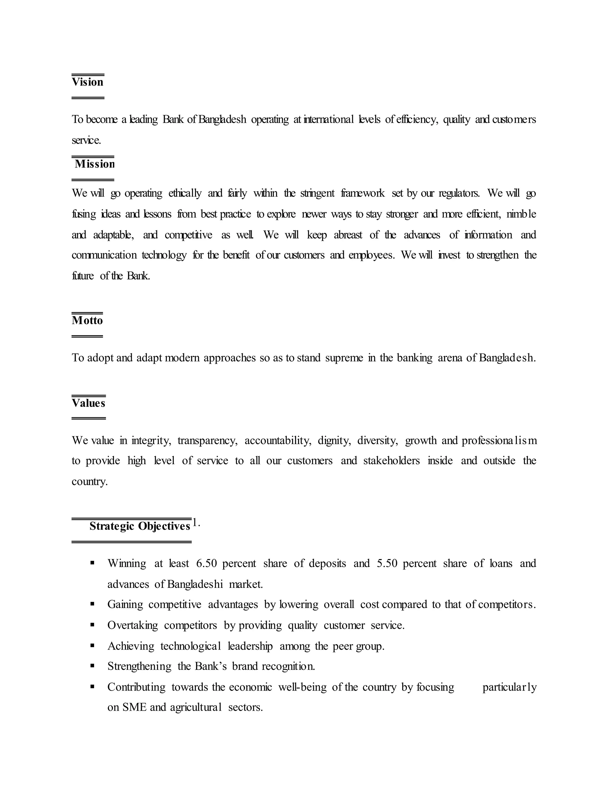 To become a leading Bank of Bangladesh operating at international levels of efficiency, quality and customers
service.
We will go operating ethically and fairly within the stringent framework set by our regulators. We will go
fusing ideas and lessons from best practice to explore newer ways to stay stronger and more efficient, nimble
and adaptable, and competitive as well. We will keep abreast of the advances of information and
communication technology for the benefit of our customers and employees. We will invest to strengthen the
future of the Bank.
To adopt and adapt modern approaches so as to stand supreme in the banking arena of Bangladesh.
We value in integrity, transparency, accountability, dignity, diversity, growth and professionalism
to provide high level of service to all our customers and stakeholders inside and outside the
country.
1.
 Winning at least 6.50 percent share of deposits and 5.50 percent share of loans and
advances of Bangladeshi market.
 Gaining competitive advantages by lowering overall cost compared to that of competitors.
 Overtaking competitors by providing quality customer service.
 Achieving technological leadership among the peer group.
 Strengthening the Bank’s brand recognition.
 Contributing towards the economic well-being of the country by focusing particularly
on SME and agricultural sectors.
Vision
Mission
Motto
Values
Strategic Objectives
 