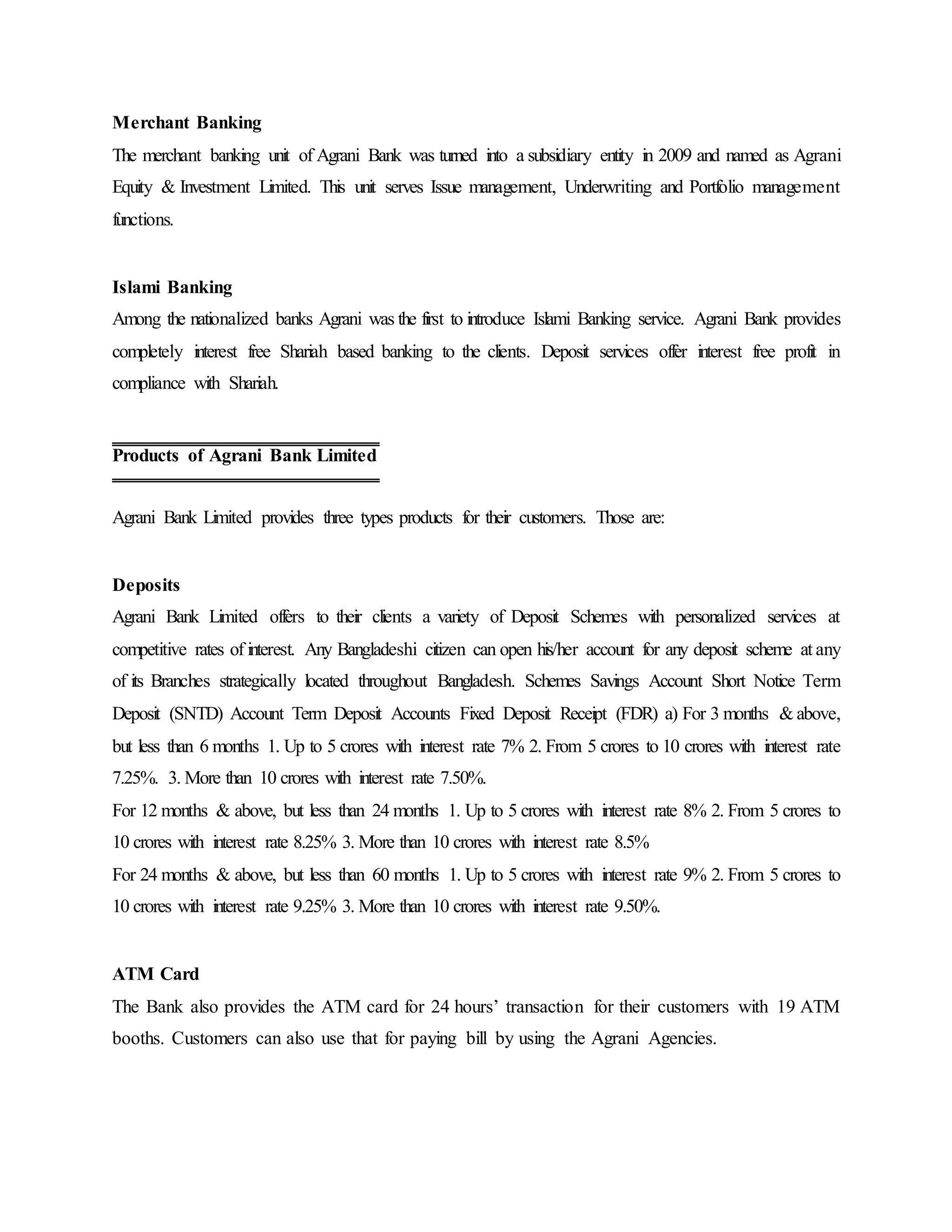 Merchant Banking
The merchant banking unit of Agrani Bank was turned into a subsidiary entity in 2009 and named as Agrani
Equity & Investment Limited. This unit serves Issue management, Underwriting and Portfolio management
functions.
Islami Banking
Among the nationalized banks Agrani was the first to introduce Islami Banking service. Agrani Bank provides
completely interest free Shariah based banking to the clients. Deposit services offer interest free profit in
compliance with Shariah.
Agrani Bank Limited provides three types products for their customers. Those are:
Deposits
Agrani Bank Limited offers to their clients a variety of Deposit Schemes with personalized services at
competitive rates of interest. Any Bangladeshi citizen can open his/her account for any deposit scheme at any
of its Branches strategically located throughout Bangladesh. Schemes Savings Account Short Notice Term
Deposit (SNTD) Account Term Deposit Accounts Fixed Deposit Receipt (FDR) a) For 3 months & above,
but less than 6 months 1. Up to 5 crores with interest rate 7% 2. From 5 crores to 10 crores with interest rate
7.25%. 3. More than 10 crores with interest rate 7.50%.
For 12 months & above, but less than 24 months 1. Up to 5 crores with interest rate 8% 2. From 5 crores to
10 crores with interest rate 8.25% 3. More than 10 crores with interest rate 8.5%
For 24 months & above, but less than 60 months 1. Up to 5 crores with interest rate 9% 2. From 5 crores to
10 crores with interest rate 9.25% 3. More than 10 crores with interest rate 9.50%.
ATM Card
The Bank also provides the ATM card for 24 hours’ transaction for their customers with 19 ATM
booths. Customers can also use that for paying bill by using the Agrani Agencies.
Products of Agrani Bank Limited
 