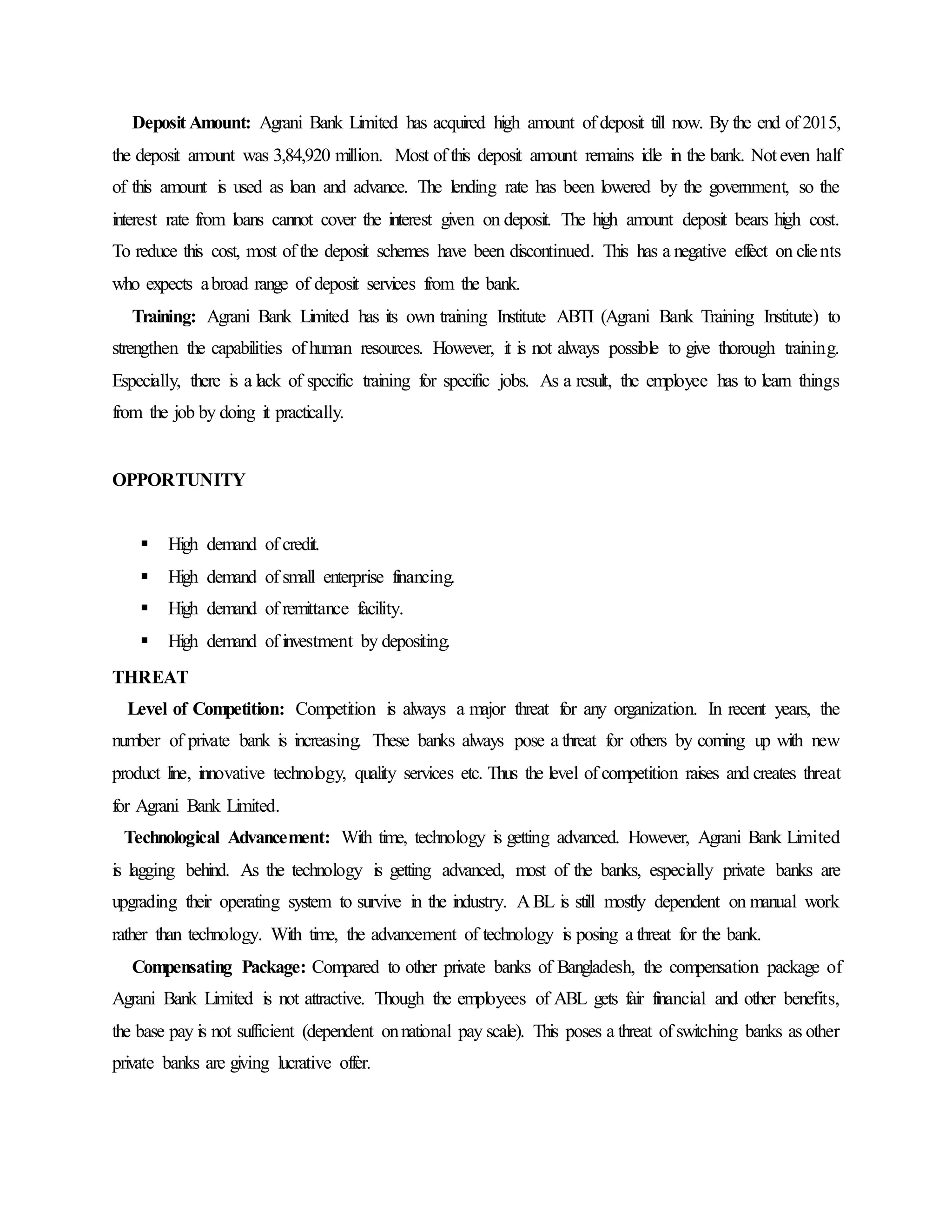 Deposit Amount: Agrani Bank Limited has acquired high amount of deposit till now. By the end of 2015,
the deposit amount was 3,84,920 million. Most of this deposit amount remains idle in the bank. Not even half
of this amount is used as loan and advance. The lending rate has been lowered by the government, so the
interest rate from loans cannot cover the interest given on deposit. The high amount deposit bears high cost.
To reduce this cost, most of the deposit schemes have been discontinued. This has a negative effect on clients
who expects abroad range of deposit services from the bank.
Training: Agrani Bank Limited has its own training Institute ABTI (Agrani Bank Training Institute) to
strengthen the capabilities of human resources. However, it is not always possible to give thorough training.
Especially, there is a lack of specific training for specific jobs. As a result, the employee has to learn things
from the job by doing it practically.
OPPORTUNITY
 High demand of credit.
 High demand of small enterprise financing.
 High demand of remittance facility.
 High demand of investment by depositing.
THREAT
Level of Competition: Competition is always a major threat for any organization. In recent years, the
number of private bank is increasing. These banks always pose a threat for others by coming up with new
product line, innovative technology, quality services etc. Thus the level of competition raises and creates threat
for Agrani Bank Limited.
Technological Advancement: With time, technology is getting advanced. However, Agrani Bank Limited
is lagging behind. As the technology is getting advanced, most of the banks, especially private banks are
upgrading their operating system to survive in the industry. A BL is still mostly dependent on manual work
rather than technology. With time, the advancement of technology is posing a threat for the bank.
Compensating Package: Compared to other private banks of Bangladesh, the compensation package of
Agrani Bank Limited is not attractive. Though the employees of ABL gets fair financial and other benefits,
the base pay is not sufficient (dependent onnational pay scale). This poses a threat of switching banks as other
private banks are giving lucrative offer.
 