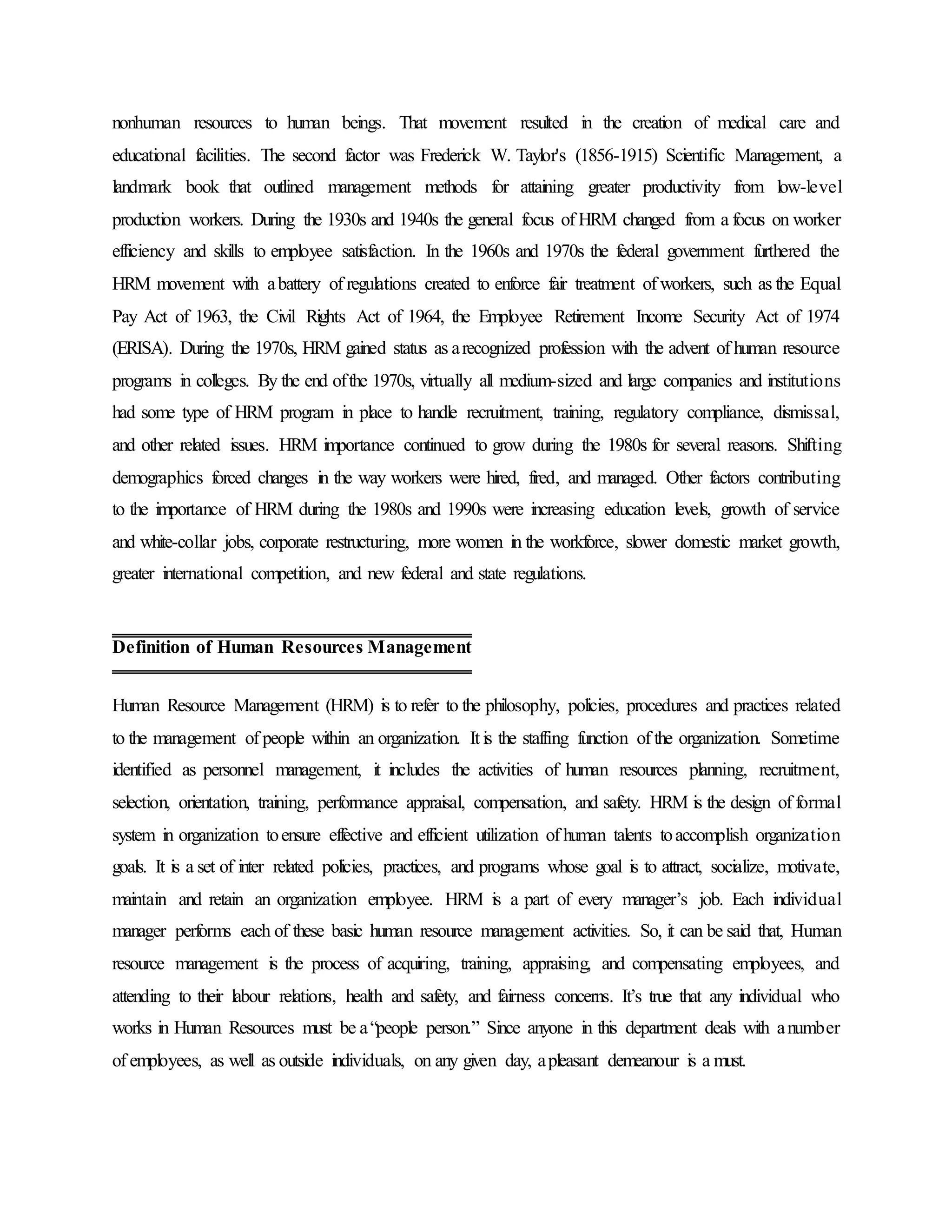 nonhuman resources to human beings. That movement resulted in the creation of medical care and
educational facilities. The second factor was Frederick W. Taylor's (1856-1915) Scientific Management, a
landmark book that outlined management methods for attaining greater productivity from low-level
production workers. During the 1930s and 1940s the general focus of HRM changed from a focus on worker
efficiency and skills to employee satisfaction. In the 1960s and 1970s the federal government furthered the
HRM movement with abattery of regulations created to enforce fair treatment of workers, such as the Equal
Pay Act of 1963, the Civil Rights Act of 1964, the Employee Retirement Income Security Act of 1974
(ERISA). During the 1970s, HRM gained status as arecognized profession with the advent of human resource
programs in colleges. By the end ofthe 1970s, virtually all medium-sized and large companies and institutions
had some type of HRM program in place to handle recruitment, training, regulatory compliance, dismissal,
and other related issues. HRM importance continued to grow during the 1980s for several reasons. Shifting
demographics forced changes in the way workers were hired, fired, and managed. Other factors contributing
to the importance of HRM during the 1980s and 1990s were increasing education levels, growth of service
and white-collar jobs, corporate restructuring, more women in the workforce, slower domestic market growth,
greater international competition, and new federal and state regulations.
Human Resource Management (HRM) is to refer to the philosophy, policies, procedures and practices related
to the management of people within an organization. It is the staffing function of the organization. Sometime
identified as personnel management, it includes the activities of human resources planning, recruitment,
selection, orientation, training, performance appraisal, compensation, and safety. HRM is the design of formal
system in organization toensure effective and efficient utilization of human talents toaccomplish organization
goals. It is a set of inter related policies, practices, and programs whose goal is to attract, socialize, motivate,
maintain and retain an organization employee. HRM is a part of every manager’s job. Each individual
manager performs each of these basic human resource management activities. So, it can be said that, Human
resource management is the process of acquiring, training, appraising, and compensating employees, and
attending to their labour relations, health and safety, and fairness concerns. It’s true that any individual who
works in Human Resources must be a“people person.” Since anyone in this department deals with anumber
of employees, as well as outside individuals, on any given day, apleasant demeanour is a must.
Definition of Human Resources Management
 