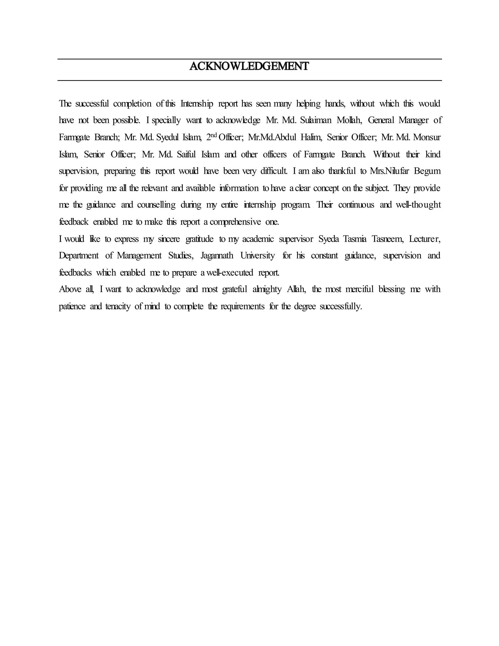 The successful completion of this Internship report has seen many helping hands, without which this would
have not been possible. I specially want to acknowledge Mr. Md. Sulaiman Mollah, General Manager of
Farmgate Branch; Mr. Md. Syedul Islam, 2nd Officer; Mr.Md.Abdul Halim, Senior Officer; Mr. Md. Monsur
Islam, Senior Officer; Mr. Md. Saiful Islam and other officers of Farmgate Branch. Without their kind
supervision, preparing this report would have been very difficult. I am also thankful to Mrs.Nilufar Begum
for providing me all the relevant and available information tohave aclear concept on the subject. They provide
me the guidance and counselling during my entire internship program. Their continuous and well-thought
feedback enabled me to make this report a comprehensive one.
I would like to express my sincere gratitude to my academic supervisor Syeda Tasmia Tasneem, Lecturer,
Department of Management Studies, Jagannath University for his constant guidance, supervision and
feedbacks which enabled me to prepare awell-executed report.
Above all, I want to acknowledge and most grateful almighty Allah, the most merciful blessing me with
patience and tenacity of mind to complete the requirements for the degree successfully.
 