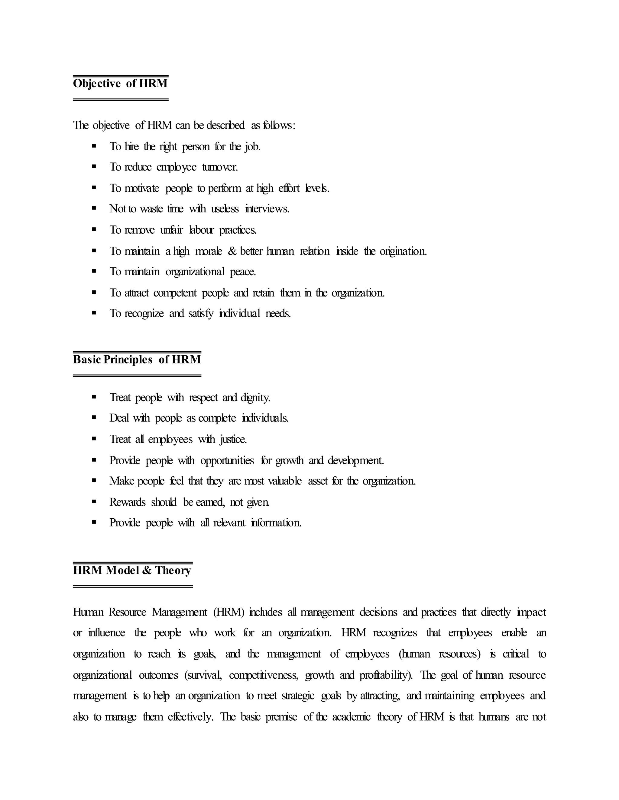 The objective of HRM can be described as follows:
 To hire the right person for the job.
 To reduce employee turnover.
 To motivate people to perform at high effort levels.
 Not to waste time with useless interviews.
 To remove unfair labour practices.
 To maintain a high morale & better human relation inside the origination.
 To maintain organizational peace.
 To attract competent people and retain them in the organization.
 To recognize and satisfy individual needs.
 Treat people with respect and dignity.
 Deal with people as complete individuals.
 Treat all employees with justice.
 Provide people with opportunities for growth and development.
 Make people feel that they are most valuable asset for the organization.
 Rewards should be earned, not given.
 Provide people with all relevant information.
Human Resource Management (HRM) includes all management decisions and practices that directly impact
or influence the people who work for an organization. HRM recognizes that employees enable an
organization to reach its goals, and the management of employees (human resources) is critical to
organizational outcomes (survival, competitiveness, growth and profitability). The goal of human resource
management is to help an organization to meet strategic goals by attracting, and maintaining employees and
also to manage them effectively. The basic premise of the academic theory of HRM is that humans are not
Objective of HRM
Basic Principles of HRM
HRM Model & Theory
 