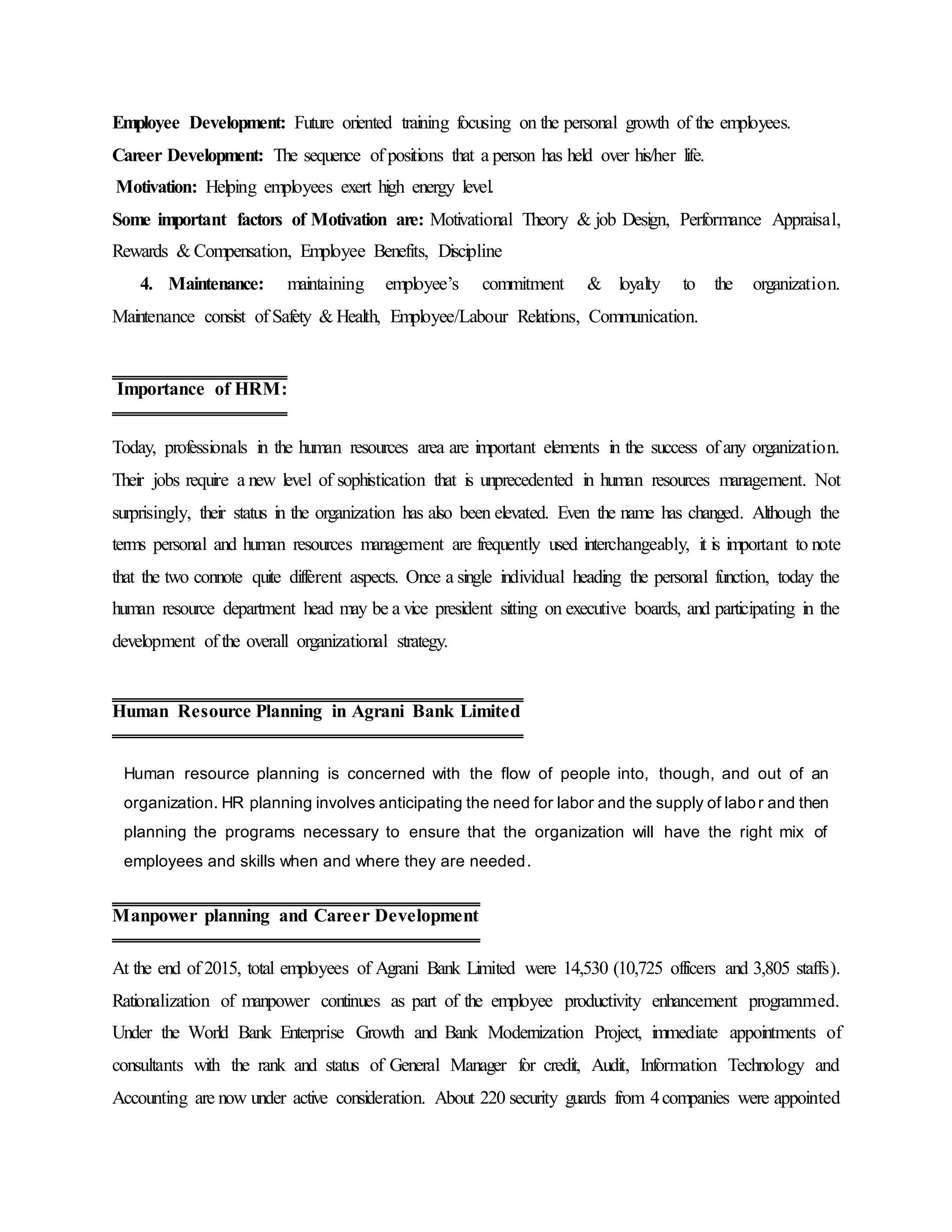 Employee Development: Future oriented training focusing on the personal growth of the employees.
Career Development: The sequence of positions that a person has held over his/her life.
Motivation: Helping employees exert high energy level.
Some important factors of Motivation are: Motivational Theory & job Design, Performance Appraisal,
Rewards & Compensation, Employee Benefits, Discipline
4. Maintenance: maintaining employee’s commitment & loyalty to the organization.
Maintenance consist of Safety & Health, Employee/Labour Relations, Communication.
Today, professionals in the human resources area are important elements in the success of any organization.
Their jobs require a new level of sophistication that is unprecedented in human resources management. Not
surprisingly, their status in the organization has also been elevated. Even the name has changed. Although the
terms personal and human resources management are frequently used interchangeably, it is important to note
that the two connote quite different aspects. Once a single individual heading the personal function, today the
human resource department head may be a vice president sitting on executive boards, and participating in the
development of the overall organizational strategy.
Human resource planning is concerned with the flow of people into, though, and out of an
organization. HR planning involves anticipating the need for labor and the supply of labor and then
planning the programs necessary to ensure that the organization will have the right mix of
employees and skills when and where they are needed.
At the end of 2015, total employees of Agrani Bank Limited were 14,530 (10,725 officers and 3,805 staffs).
Rationalization of manpower continues as part of the employee productivity enhancement programmed.
Under the World Bank Enterprise Growth and Bank Modernization Project, immediate appointments of
consultants with the rank and status of General Manager for credit, Audit, Information Technology and
Accounting are now under active consideration. About 220 security guards from 4companies were appointed
Importance of HRM:
Human Resource Planning in Agrani Bank Limited
Manpower planning and Career Development
 