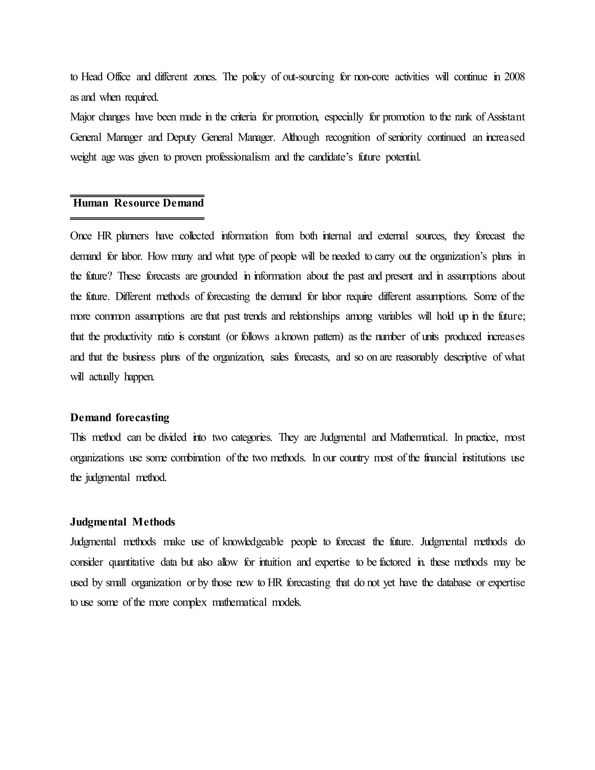 to Head Office and different zones. The policy of out-sourcing for non-core activities will continue in 2008
as and when required.
Major changes have been made in the criteria for promotion, especially for promotion to the rank of Assistant
General Manager and Deputy General Manager. Although recognition of seniority continued an increased
weight age was given to proven professionalism and the candidate’s future potential.
Once HR planners have collected information from both internal and external sources, they forecast the
demand for labor. How many and what type of people will be needed to carry out the organization’s plans in
the future? These forecasts are grounded in information about the past and present and in assumptions about
the future. Different methods of forecasting the demand for labor require different assumptions. Some of the
more common assumptions are that past trends and relationships among variables will hold up in the future;
that the productivity ratio is constant (or follows aknown pattern) as the number of units produced increases
and that the business plans of the organization, sales forecasts, and so on are reasonably descriptive of what
will actually happen.
Demand forecasting
This method can be divided into two categories. They are Judgmental and Mathematical. In practice, most
organizations use some combination of the two methods. In our country most of the financial institutions use
the judgmental method.
Judgmental Methods
Judgmental methods make use of knowledgeable people to forecast the future. Judgmental methods do
consider quantitative data but also allow for intuition and expertise to be factored in. these methods may be
used by small organization or by those new to HR forecasting that do not yet have the database or expertise
to use some of the more complex mathematical models.
Human Resource Demand
 