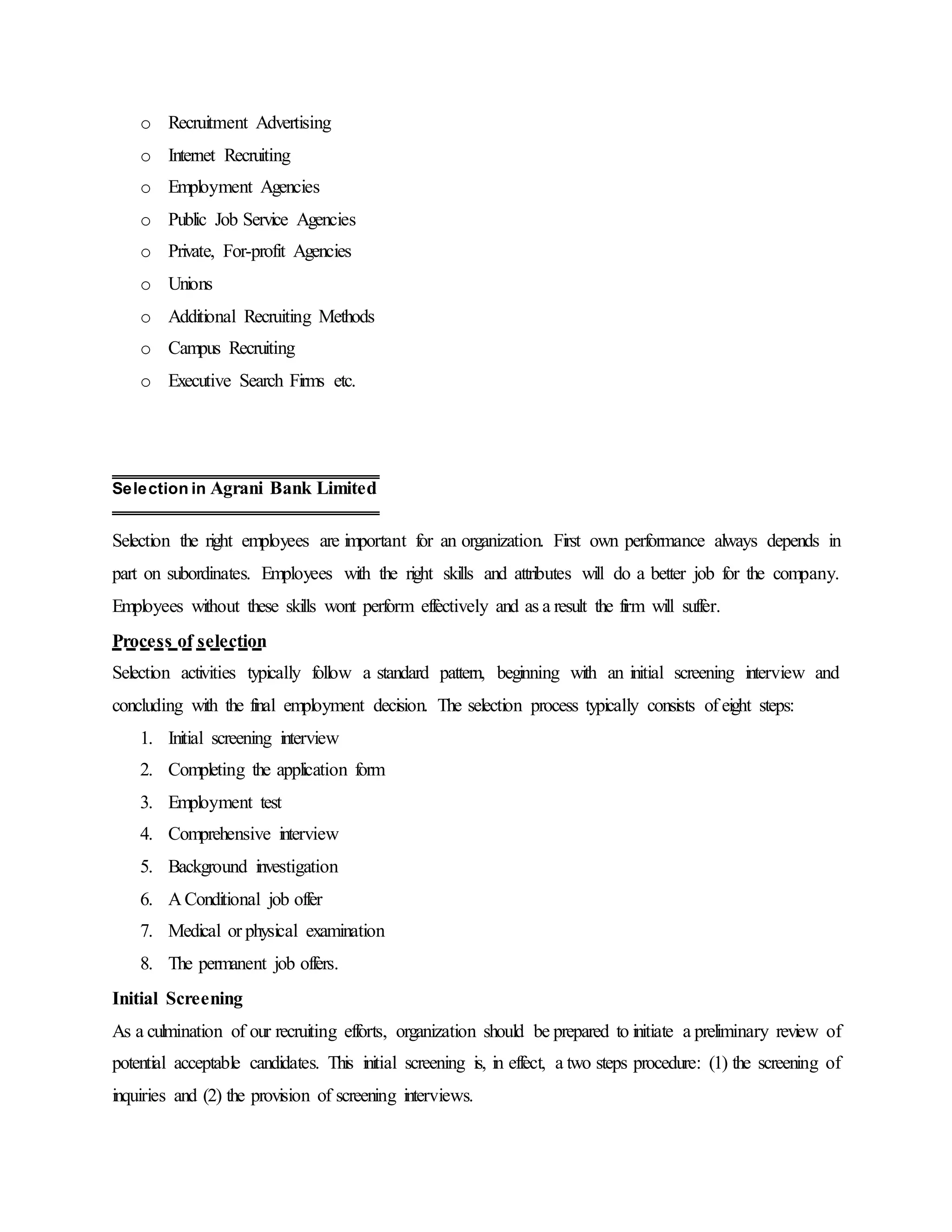 o Recruitment Advertising
o Internet Recruiting
o Employment Agencies
o Public Job Service Agencies
o Private, For-profit Agencies
o Unions
o Additional Recruiting Methods
o Campus Recruiting
o Executive Search Firms etc.
Selection the right employees are important for an organization. First own performance always depends in
part on subordinates. Employees with the right skills and attributes will do a better job for the company.
Employees without these skills wont perform effectively and as a result the firm will suffer.
Process of selection
Selection activities typically follow a standard pattern, beginning with an initial screening interview and
concluding with the final employment decision. The selection process typically consists of eight steps:
1. Initial screening interview
2. Completing the application form
3. Employment test
4. Comprehensive interview
5. Background investigation
6. A Conditional job offer
7. Medical or physical examination
8. The permanent job offers.
Initial Screening
As a culmination of our recruiting efforts, organization should be prepared to initiate a preliminary review of
potential acceptable candidates. This initial screening is, in effect, a two steps procedure: (1) the screening of
inquiries and (2) the provision of screening interviews.
Selection in Agrani Bank Limited
 