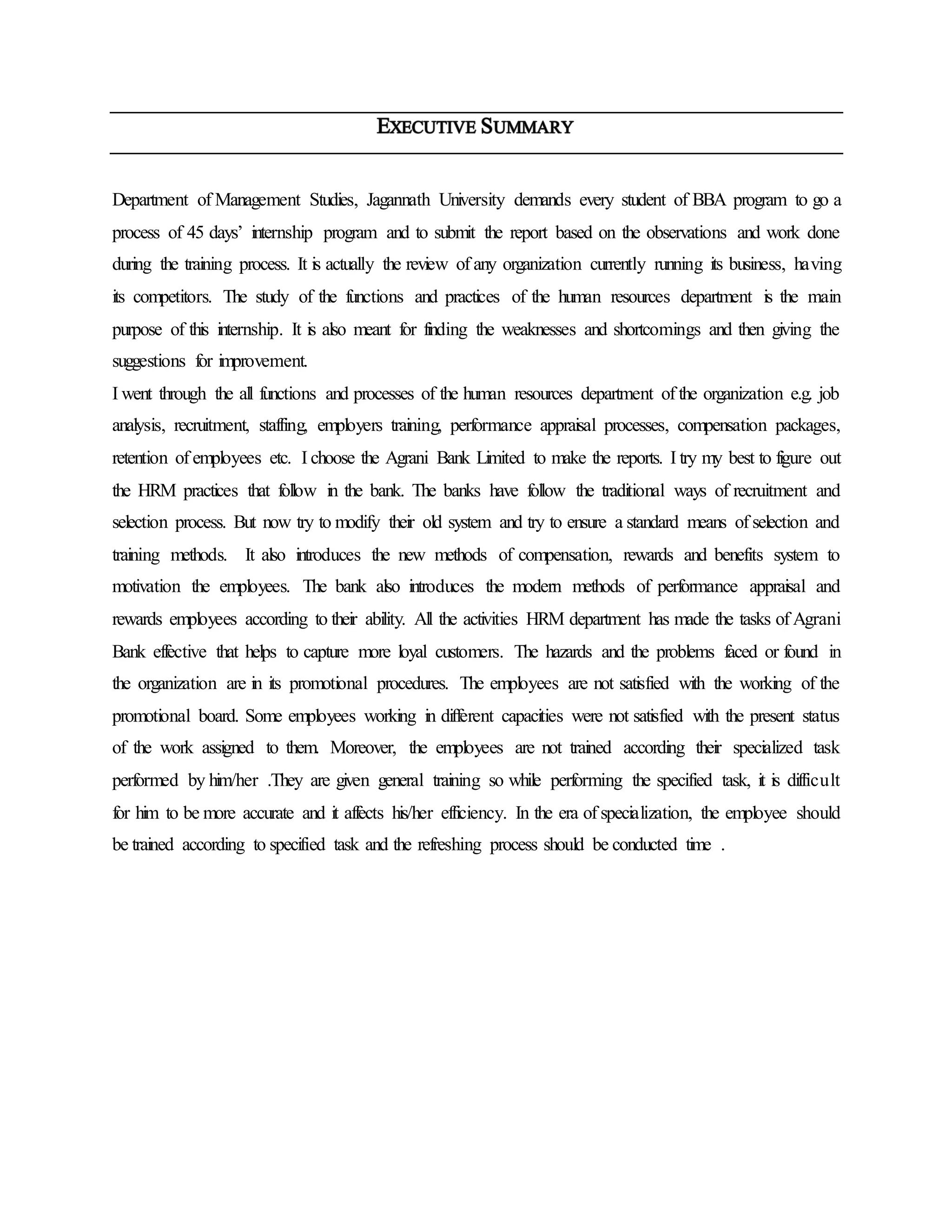 Department of Management Studies, Jagannath University demands every student of BBA program to go a
process of 45 days’ internship program and to submit the report based on the observations and work done
during the training process. It is actually the review of any organization currently running its business, having
its competitors. The study of the functions and practices of the human resources department is the main
purpose of this internship. It is also meant for finding the weaknesses and shortcomings and then giving the
suggestions for improvement.
I went through the all functions and processes of the human resources department of the organization e.g. job
analysis, recruitment, staffing, employers training, performance appraisal processes, compensation packages,
retention of employees etc. I choose the Agrani Bank Limited to make the reports. I try my best to figure out
the HRM practices that follow in the bank. The banks have follow the traditional ways of recruitment and
selection process. But now try to modify their old system and try to ensure a standard means of selection and
training methods. It also introduces the new methods of compensation, rewards and benefits system to
motivation the employees. The bank also introduces the modern methods of performance appraisal and
rewards employees according to their ability. All the activities HRM department has made the tasks of Agrani
Bank effective that helps to capture more loyal customers. The hazards and the problems faced or found in
the organization are in its promotional procedures. The employees are not satisfied with the working of the
promotional board. Some employees working in different capacities were not satisfied with the present status
of the work assigned to them. Moreover, the employees are not trained according their specialized task
performed by him/her .They are given general training so while performing the specified task, it is difficult
for him to be more accurate and it affects his/her efficiency. In the era of specialization, the employee should
be trained according to specified task and the refreshing process should be conducted time .
 